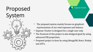 Expense Tracker
• The proposed system mainly focuses on graphical
representation of our total expenses and balance.
• Expense Tracker is designed for a single user only.
• The frontend of this project is also designed good by using
advanced CSS properities.
• Proposed project is done by using MongoDB, React, Nodejs
and API’s.
Proposed
System
 