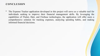 CONCLUSION
• The Expense Tracker application developed in this project will serve as a valuable tool for
individuals seeking to improve their financial management skills. By leveraging the
capabilities of Flutter, Dart, and Firebase technologies, the application will offer users a
comprehensive solution for tracking expenses, analyzing spending habits, and making
informed financial decisions.
 
