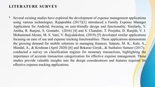 LITERATURE SURVEY
• Several existing studies have explored the development of expense management applications
using various technologies. Rajaprabha (2017)[1] introduced a Family Expense Manager
Application for Android, focusing on user-friendly design and functionality. Similarly, Y.
Anitha, R. Ranjini, S. Gomathi, (2016) [4] and S. Chandini, T. Poojitha, D. Ranjith, V. J.
Mohammed Akram, M. S. Vani, V. Rajyalakshmi, (2019) [5] developed similar applications
focusing on ease of use and expense tracking functionalities. These applications demonstrate
the growing demand for mobile solutions in managing finances. Satpute, M. K., Kale, A.,
Mandal, A., & Krishnan (April 2020) [6] and Bekarao Girish., & Sunhaloo Sameer (2017).
conducted a survey on classification engines for monetary transactions, highlighting the
importance of accurate transaction categorization for effective expense management. These
studies provide valuable insights into the design considerations and features required for
effective expense tracking applications.
 
