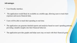 Advantages
• User-friendly interface.
• The application would likely be available as a mobile app, allowing users to track their
expenses and access financial data.
• Users will be able to track their spending in real-time.
• The application can generate detailed reports and analytics based on users' spending patterns,
providing valuable insights into their financial behavior.
• The application provides graphs and helps users stay on track with their financial goals.
 