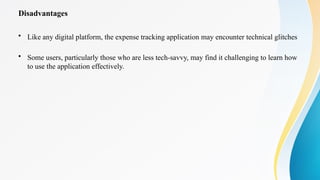 Disadvantages
• Like any digital platform, the expense tracking application may encounter technical glitches
• Some users, particularly those who are less tech-savvy, may find it challenging to learn how
to use the application effectively.
 