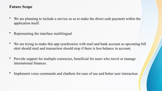 Future Scope
• We are planning to include a service so as to make the direct cash payment within the
application itself.
• Representing the interface multilingual
• We are trying to make this app synchronize with mail and bank account so upcoming bill
alert should mail and transaction should stop if there is less balance in account.
• Provide support for multiple currencies, beneficial for users who travel or manage
international finances.
• Implement voice commands and chatbots for ease of use and better user interaction.
 