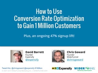How to Use
Conversion Rate Optimization
to Gain 1 Million Customers
Plus, an ongoing 47% signup lift!

David Barrett

Chris Goward

@expensify

@chrisgoward

Founder
Expensify

Tweet this: @chrisgoward @expensify #1Million
© 2007-2013 WiderFunnel Marketing Inc. | widerfunnel.com

Founder
WiderFunnel

 
