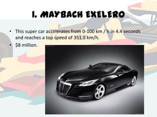 1. MAYBACH EXELERO
• This super car accelerates from 0-100 km / h in 4.4 seconds
and reaches a top speed of 351.5 km/h.
• $8 million.

 