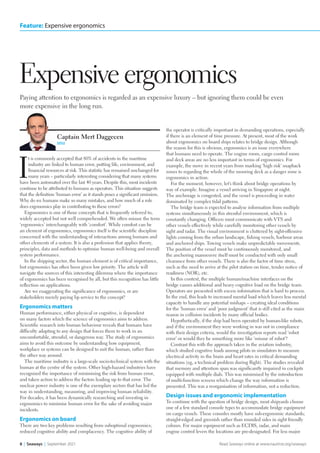 8  |  Seaways |  September 2021 Read Seaways online at www.nautinst.org/seaways
Feature: Expensive ergonomics
Paying attention to ergonomics is regarded as an expensive luxury – but ignoring them could be even
more expensive in the long run.
Expensive ergonomics
I
t is commonly accepted that 80% of accidents in the maritime
industry are linked to human error, putting life, environment, and
financial resources at risk. This statistic has remained unchanged for
many years – particularly interesting considering that many systems
have been automated over the last 40 years. Despite this, most incidents
continue to be attributed to humans as operators. This situation suggests
that the definition ‘human error’ as it stands poses a significant omission.
Why do we humans make so many mistakes, and how much of a role
does ergonomics play in contributing to these errors?
Ergonomics is one of those concepts that is frequently referred to,
widely accepted but not well comprehended. We often misuse the term
‘ergonomics’ interchangeably with ‘comfort’. While comfort can be
an element of ergonomics, ergonomics itself is the scientific discipline
concerned with the understanding of interactions among humans and
other elements of a system. It is also a profession that applies theory,
principles, data and methods to optimise human well-being and overall
system performance.
In the shipping sector, the human element is of critical importance,
but ergonomics has often been given low priority. The article will
navigate the sources of this interesting dilemma where the importance
of ergonomics has been recognised by all, but this recognition has little
reflection on applications.
Are we exaggerating the significance of ergonomics, or are
stakeholders merely paying lip service to the concept?
Ergonomics matters
Human performance, either physical or cognitive, is dependent
on many factors which the science of ergonomics aims to address.
Scientific research into human behaviour reveals that humans have
difficulty adapting to any design that forces them to work in an
uncomfortable, stressful, or dangerous way. The study of ergonomics
aims to avoid this outcome by understanding how equipment,
workplace or systems can be designed to suit the human, rather than
the other way around.
The maritime industry is a large-scale socio-technical system with the
human at the centre of the system. Other high-hazard industries have
recognised the importance of minimising the risk from human error,
and taken action to address the factors leading up to that error. The
nuclear power industry is one of the exemplary sectors that has led the
way in understanding, measuring, and improving human reliability.
For decades, it has been dynamically researching and investing in
ergonomics to minimise human error for the sake of avoiding major
incidents.
Ergonomics on board
There are two key problems resulting from suboptimal ergonomics;
reduced cognitive ability and complacency. The cognitive ability of
the operator is critically important in demanding operations, especially
if there is an element of time pressure. At present, most of the work
about ergonomics on board ships relates to bridge design. Although
the reason for this is obvious, ergonomics is an issue everywhere
that humans need to operate. The engine room, cargo control room
and deck areas are no less important in terms of ergonomics. For
example, the move in recent years from marking ‘high risk’ snapback
zones to regarding the whole of the mooring deck as a danger zone is
ergonomics in action.
For the moment, however, let’s think about bridge operations by
way of example. Imagine a vessel arriving in Singapore at night.
The anchorage is congested, and the vessel is proceeding in water
dominated by complex tidal patterns.
The bridge team is expected to analyse information from multiple
systems simultaneously in this stressful environment, which is
constantly changing. Officers must communicate with VTS and
other vessels effectively while carefully monitoring other vessels by
sight and radar. The visual environment is cluttered by sight-offensive
lights coming from the urban landscape, fishing vessels, harbour areas
and anchored ships. Towing vessels make unpredictable movements.
The position of the vessel must be continuously monitored, and
the anchoring manoeuvre itself must be conducted with only small
clearance from other vessels. There is also the factor of time stress,
such as the need to arrive at the pilot station on time, tender notice of
readiness (NOR), etc.
In this context, the multiple human/machine interfaces on the
bridge causes additional and heavy cognitive load on the bridge team.
Operators are presented with excess information that is hard to process.
In the end, this leads to increased mental load which leaves less mental
capacity to handle any potential mishaps – creating ideal conditions
for the ‘human error’ and ‘poor judgment’ that is still cited as the main
reason in collision incidents by many official bodies.
Hypothetically, if the ship had been operated by human-like robots,
and if the environment they were working in was not in compliance
with their design criteria, would the investigation reports read ‘robot
error’ or would they be something more like ‘misuse of robot’?
Contrast this with the approach taken in the aviation industry,
which studied cognitive loads among pilots in simulators to measure
electrical activity in the brain and heart rates in critical demanding
situations (eg, a technical problem during flight). The studies revealed
that memory and attention span was significantly impaired in cockpits
equipped with multiple dials. This was minimised by the introduction
of multi-function screens which change the way information is
presented. This was a reorganisation of information, not a reduction.
Design issues and ergonomic implementation
To continue with the question of bridge design, most shipyards choose
one of a few standard console types to accommodate bridge equipment
on cargo vessels. These consoles mostly have sub-ergonomic standards;
straight-edged and greenish rather than rounded sides in sight friendly
colours. For major equipment such as ECDIS, radar, and main
engine control levers the locations are pre-designated. For less major
Captain Mert Daggecen
MNI
Ergonomics lrb.indd 8 20/08/2021 12:33
 