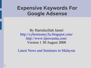 Expensive Keywords For
       Google Adsense


            By Harisfazillah Jamel
     http://cybermoney2u.blogspot.com/
         http://www.tipswanita.com/
          Version 1 30 August 2008

    Latest News and Seminars in Malaysia



1
 