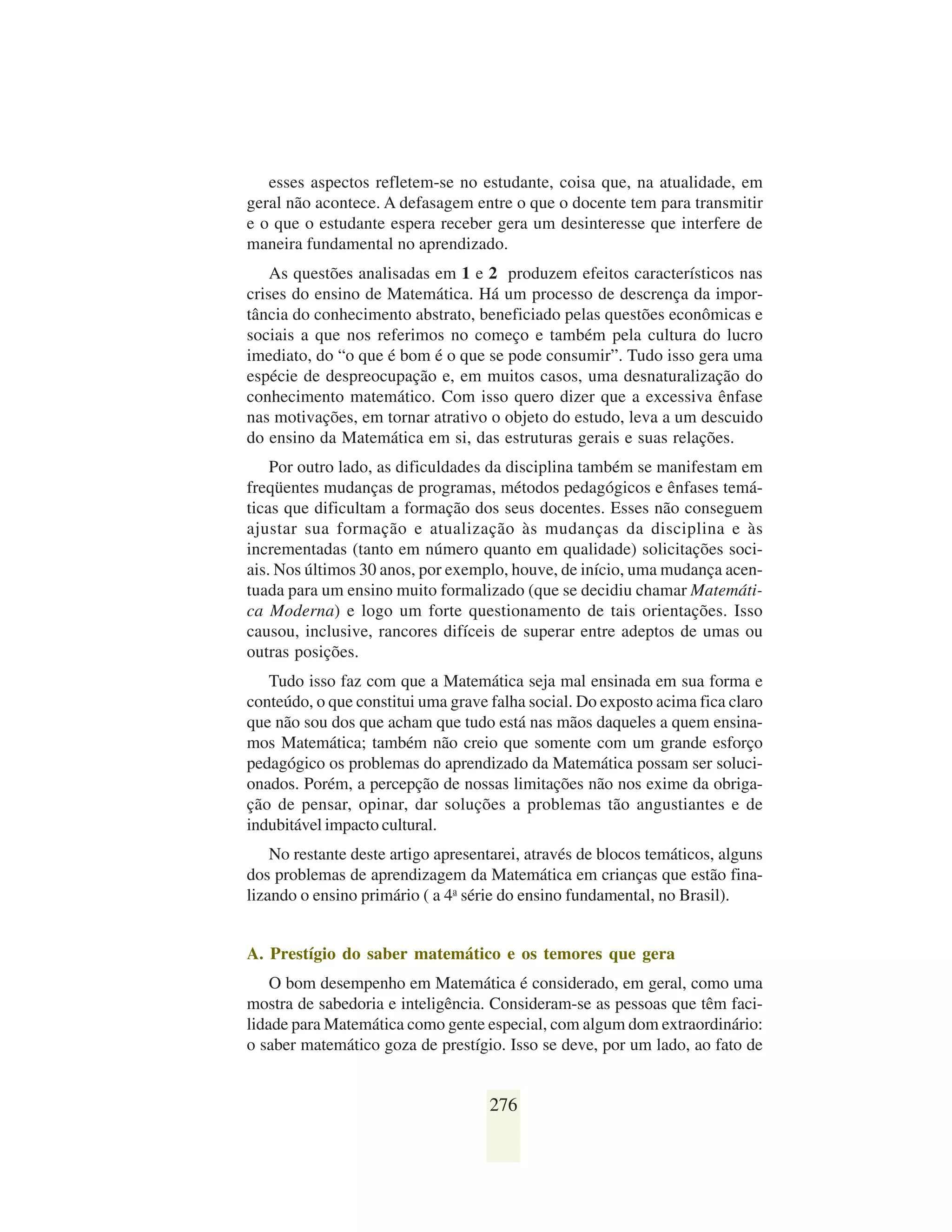 esses aspectos refletem-se no estudante, coisa que, na atualidade, em
geral não acontece. A defasagem entre o que o docente tem para transmitir
e o que o estudante espera receber gera um desinteresse que interfere de
maneira fundamental no aprendizado.
    As questões analisadas em 1 e 2 produzem efeitos característicos nas
crises do ensino de Matemática. Há um processo de descrença da impor-
tância do conhecimento abstrato, beneficiado pelas questões econômicas e
sociais a que nos referimos no começo e também pela cultura do lucro
imediato, do “o que é bom é o que se pode consumir”. Tudo isso gera uma
espécie de despreocupação e, em muitos casos, uma desnaturalização do
conhecimento matemático. Com isso quero dizer que a excessiva ênfase
nas motivações, em tornar atrativo o objeto do estudo, leva a um descuido
do ensino da Matemática em si, das estruturas gerais e suas relações.
    Por outro lado, as dificuldades da disciplina também se manifestam em
freqüentes mudanças de programas, métodos pedagógicos e ênfases temá-
ticas que dificultam a formação dos seus docentes. Esses não conseguem
ajustar sua formação e atualização às mudanças da disciplina e às
incrementadas (tanto em número quanto em qualidade) solicitações soci-
ais. Nos últimos 30 anos, por exemplo, houve, de início, uma mudança acen-
tuada para um ensino muito formalizado (que se decidiu chamar Matemáti-
ca Moderna) e logo um forte questionamento de tais orientações. Isso
causou, inclusive, rancores difíceis de superar entre adeptos de umas ou
outras posições.
   Tudo isso faz com que a Matemática seja mal ensinada em sua forma e
conteúdo, o que constitui uma grave falha social. Do exposto acima fica claro
que não sou dos que acham que tudo está nas mãos daqueles a quem ensina-
mos Matemática; também não creio que somente com um grande esforço
pedagógico os problemas do aprendizado da Matemática possam ser soluci-
onados. Porém, a percepção de nossas limitações não nos exime da obriga-
ção de pensar, opinar, dar soluções a problemas tão angustiantes e de
indubitável impacto cultural.
    No restante deste artigo apresentarei, através de blocos temáticos, alguns
dos problemas de aprendizagem da Matemática em crianças que estão fina-
lizando o ensino primário ( a 4a série do ensino fundamental, no Brasil).


A. Prestígio do saber matemático e os temores que gera
    O bom desempenho em Matemática é considerado, em geral, como uma
mostra de sabedoria e inteligência. Consideram-se as pessoas que têm faci-
lidade para Matemática como gente especial, com algum dom extraordinário:
o saber matemático goza de prestígio. Isso se deve, por um lado, ao fato de


                                    276
 