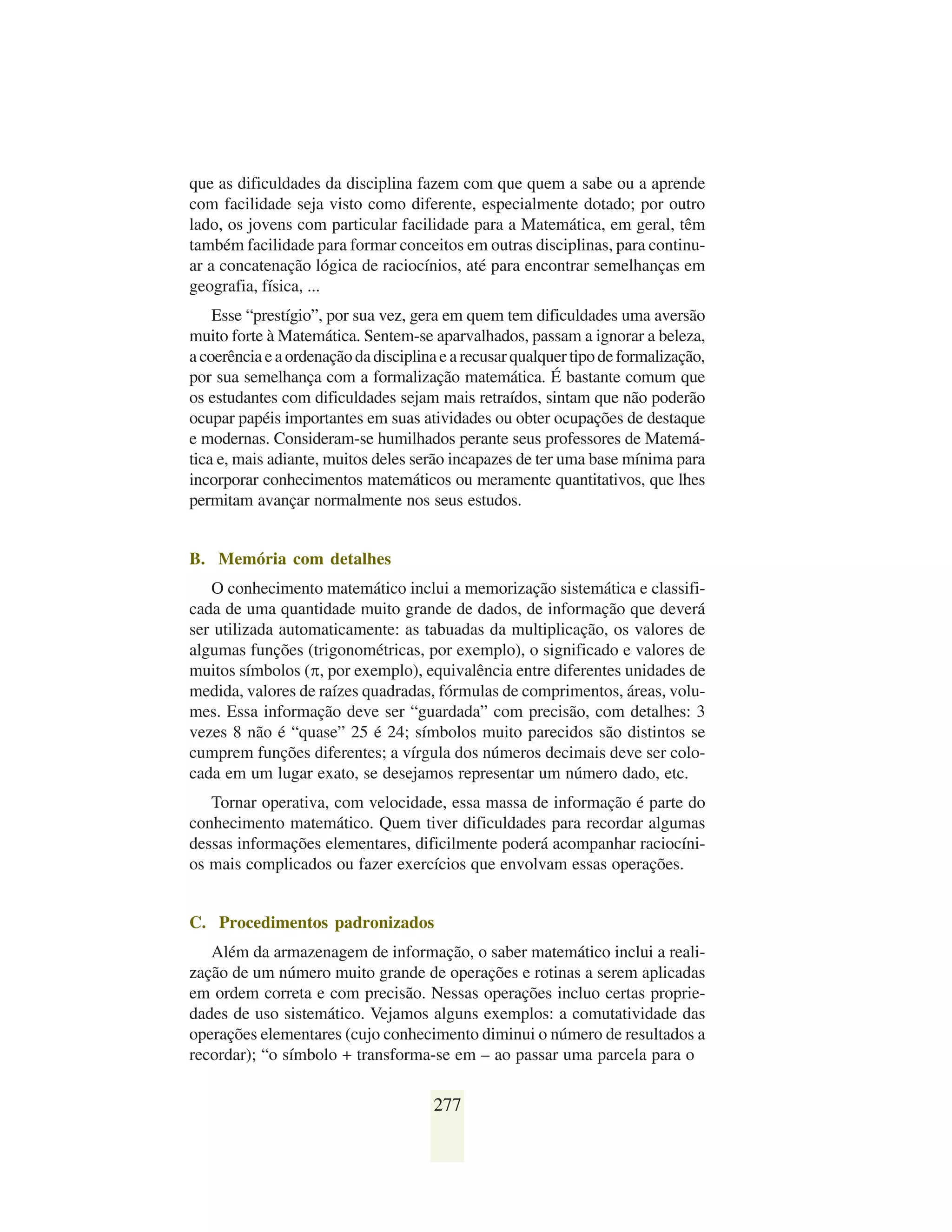 que as dificuldades da disciplina fazem com que quem a sabe ou a aprende
com facilidade seja visto como diferente, especialmente dotado; por outro
lado, os jovens com particular facilidade para a Matemática, em geral, têm
também facilidade para formar conceitos em outras disciplinas, para continu-
ar a concatenação lógica de raciocínios, até para encontrar semelhanças em
geografia, física, ...
    Esse “prestígio”, por sua vez, gera em quem tem dificuldades uma aversão
muito forte à Matemática. Sentem-se aparvalhados, passam a ignorar a beleza,
a coerência e a ordenação da disciplina e a recusar qualquer tipo de formalização,
por sua semelhança com a formalização matemática. É bastante comum que
os estudantes com dificuldades sejam mais retraídos, sintam que não poderão
ocupar papéis importantes em suas atividades ou obter ocupações de destaque
e modernas. Consideram-se humilhados perante seus professores de Matemá-
tica e, mais adiante, muitos deles serão incapazes de ter uma base mínima para
incorporar conhecimentos matemáticos ou meramente quantitativos, que lhes
permitam avançar normalmente nos seus estudos.


B. Memória com detalhes
   O conhecimento matemático inclui a memorização sistemática e classifi-
cada de uma quantidade muito grande de dados, de informação que deverá
ser utilizada automaticamente: as tabuadas da multiplicação, os valores de
algumas funções (trigonométricas, por exemplo), o significado e valores de
muitos símbolos (π, por exemplo), equivalência entre diferentes unidades de
medida, valores de raízes quadradas, fórmulas de comprimentos, áreas, volu-
mes. Essa informação deve ser “guardada” com precisão, com detalhes: 3
vezes 8 não é “quase” 25 é 24; símbolos muito parecidos são distintos se
cumprem funções diferentes; a vírgula dos números decimais deve ser colo-
cada em um lugar exato, se desejamos representar um número dado, etc.
   Tornar operativa, com velocidade, essa massa de informação é parte do
conhecimento matemático. Quem tiver dificuldades para recordar algumas
dessas informações elementares, dificilmente poderá acompanhar raciocíni-
os mais complicados ou fazer exercícios que envolvam essas operações.


C. Procedimentos padronizados
   Além da armazenagem de informação, o saber matemático inclui a reali-
zação de um número muito grande de operações e rotinas a serem aplicadas
em ordem correta e com precisão. Nessas operações incluo certas proprie-
dades de uso sistemático. Vejamos alguns exemplos: a comutatividade das
operações elementares (cujo conhecimento diminui o número de resultados a
recordar); “o símbolo + transforma-se em – ao passar uma parcela para o

                                      277
 