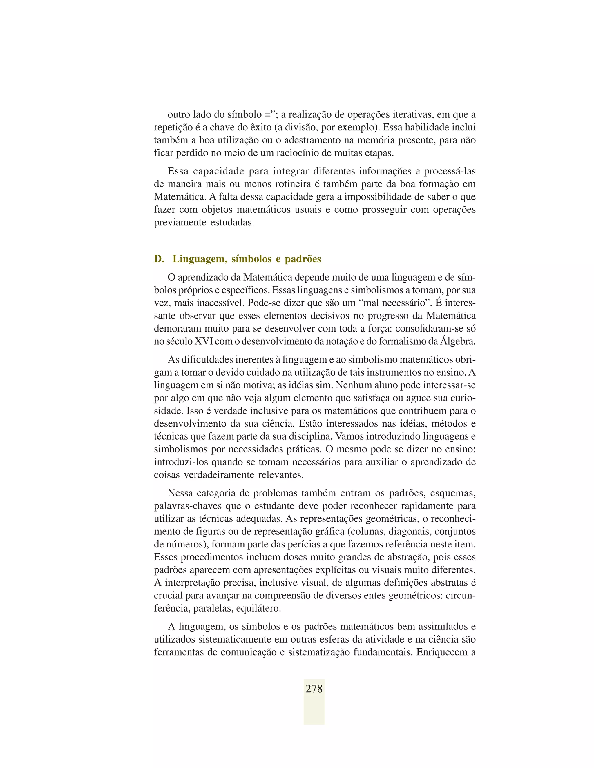 outro lado do símbolo =”; a realização de operações iterativas, em que a
repetição é a chave do êxito (a divisão, por exemplo). Essa habilidade inclui
também a boa utilização ou o adestramento na memória presente, para não
ficar perdido no meio de um raciocínio de muitas etapas.
   Essa capacidade para integrar diferentes informações e processá-las
de maneira mais ou menos rotineira é também parte da boa formação em
Matemática. A falta dessa capacidade gera a impossibilidade de saber o que
fazer com objetos matemáticos usuais e como prosseguir com operações
previamente estudadas.


D. Linguagem, símbolos e padrões
   O aprendizado da Matemática depende muito de uma linguagem e de sím-
bolos próprios e específicos. Essas linguagens e simbolismos a tornam, por sua
vez, mais inacessível. Pode-se dizer que são um “mal necessário”. É interes-
sante observar que esses elementos decisivos no progresso da Matemática
demoraram muito para se desenvolver com toda a força: consolidaram-se só
no século XVI com o desenvolvimento da notação e do formalismo da Álgebra.
    As dificuldades inerentes à linguagem e ao simbolismo matemáticos obri-
gam a tomar o devido cuidado na utilização de tais instrumentos no ensino. A
linguagem em si não motiva; as idéias sim. Nenhum aluno pode interessar-se
por algo em que não veja algum elemento que satisfaça ou aguce sua curio-
sidade. Isso é verdade inclusive para os matemáticos que contribuem para o
desenvolvimento da sua ciência. Estão interessados nas idéias, métodos e
técnicas que fazem parte da sua disciplina. Vamos introduzindo linguagens e
simbolismos por necessidades práticas. O mesmo pode se dizer no ensino:
introduzi-los quando se tornam necessários para auxiliar o aprendizado de
coisas verdadeiramente relevantes.
    Nessa categoria de problemas também entram os padrões, esquemas,
palavras-chaves que o estudante deve poder reconhecer rapidamente para
utilizar as técnicas adequadas. As representações geométricas, o reconheci-
mento de figuras ou de representação gráfica (colunas, diagonais, conjuntos
de números), formam parte das perícias a que fazemos referência neste item.
Esses procedimentos incluem doses muito grandes de abstração, pois esses
padrões aparecem com apresentações explícitas ou visuais muito diferentes.
A interpretação precisa, inclusive visual, de algumas definições abstratas é
crucial para avançar na compreensão de diversos entes geométricos: circun-
ferência, paralelas, equilátero.
    A linguagem, os símbolos e os padrões matemáticos bem assimilados e
utilizados sistematicamente em outras esferas da atividade e na ciência são
ferramentas de comunicação e sistematização fundamentais. Enriquecem a


                                    278
 