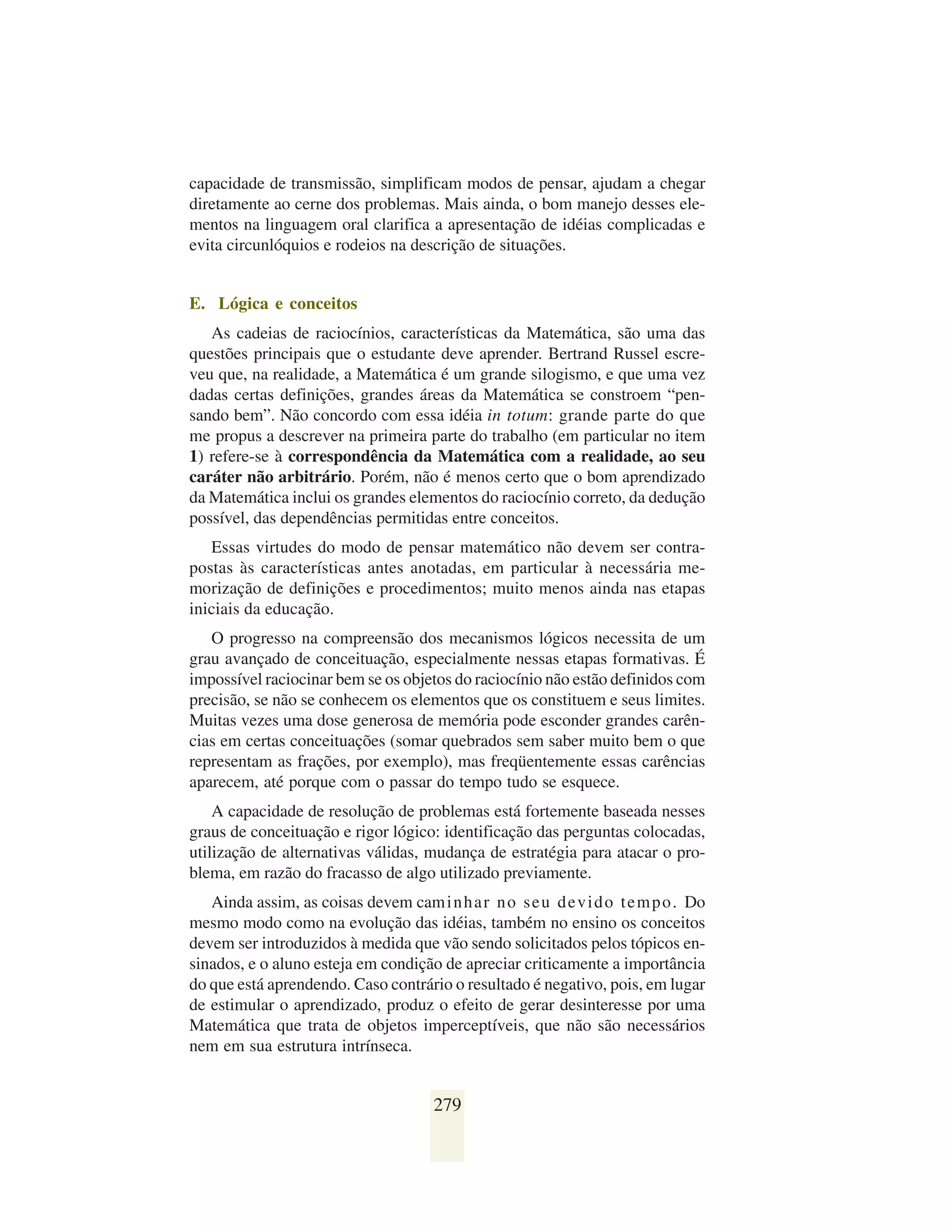 capacidade de transmissão, simplificam modos de pensar, ajudam a chegar
diretamente ao cerne dos problemas. Mais ainda, o bom manejo desses ele-
mentos na linguagem oral clarifica a apresentação de idéias complicadas e
evita circunlóquios e rodeios na descrição de situações.


E. Lógica e conceitos
   As cadeias de raciocínios, características da Matemática, são uma das
questões principais que o estudante deve aprender. Bertrand Russel escre-
veu que, na realidade, a Matemática é um grande silogismo, e que uma vez
dadas certas definições, grandes áreas da Matemática se constroem “pen-
sando bem”. Não concordo com essa idéia in totum: grande parte do que
me propus a descrever na primeira parte do trabalho (em particular no item
1) refere-se à correspondência da Matemática com a realidade, ao seu
caráter não arbitrário. Porém, não é menos certo que o bom aprendizado
da Matemática inclui os grandes elementos do raciocínio correto, da dedução
possível, das dependências permitidas entre conceitos.
   Essas virtudes do modo de pensar matemático não devem ser contra-
postas às características antes anotadas, em particular à necessária me-
morização de definições e procedimentos; muito menos ainda nas etapas
iniciais da educação.
   O progresso na compreensão dos mecanismos lógicos necessita de um
grau avançado de conceituação, especialmente nessas etapas formativas. É
impossível raciocinar bem se os objetos do raciocínio não estão definidos com
precisão, se não se conhecem os elementos que os constituem e seus limites.
Muitas vezes uma dose generosa de memória pode esconder grandes carên-
cias em certas conceituações (somar quebrados sem saber muito bem o que
representam as frações, por exemplo), mas freqüentemente essas carências
aparecem, até porque com o passar do tempo tudo se esquece.
    A capacidade de resolução de problemas está fortemente baseada nesses
graus de conceituação e rigor lógico: identificação das perguntas colocadas,
utilização de alternativas válidas, mudança de estratégia para atacar o pro-
blema, em razão do fracasso de algo utilizado previamente.
   Ainda assim, as coisas devem cam i n h a r n o s e u d e v i d o t e m p o . Do
mesmo modo como na evolução das idéias, também no ensino os conceitos
devem ser introduzidos à medida que vão sendo solicitados pelos tópicos en-
sinados, e o aluno esteja em condição de apreciar criticamente a importância
do que está aprendendo. Caso contrário o resultado é negativo, pois, em lugar
de estimular o aprendizado, produz o efeito de gerar desinteresse por uma
Matemática que trata de objetos imperceptíveis, que não são necessários
nem em sua estrutura intrínseca.


                                      279
 