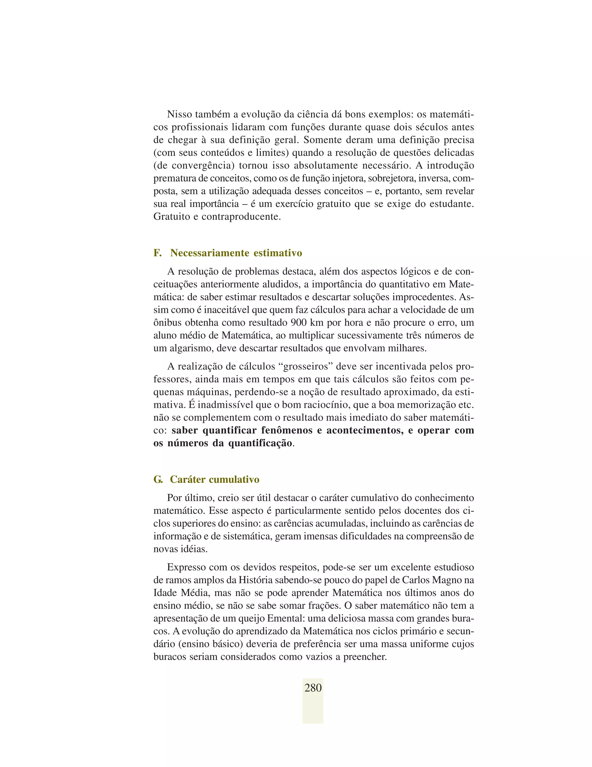 Nisso também a evolução da ciência dá bons exemplos: os matemáti-
cos profissionais lidaram com funções durante quase dois séculos antes
de chegar à sua definição geral. Somente deram uma definição precisa
(com seus conteúdos e limites) quando a resolução de questões delicadas
(de convergência) tornou isso absolutamente necessário. A introdução
prematura de conceitos, como os de função injetora, sobrejetora, inversa, com-
posta, sem a utilização adequada desses conceitos – e, portanto, sem revelar
sua real importância – é um exercício gratuito que se exige do estudante.
Gratuito e contraproducente.


F. Necessariamente estimativo
   A resolução de problemas destaca, além dos aspectos lógicos e de con-
ceituações anteriormente aludidos, a importância do quantitativo em Mate-
mática: de saber estimar resultados e descartar soluções improcedentes. As-
sim como é inaceitável que quem faz cálculos para achar a velocidade de um
ônibus obtenha como resultado 900 km por hora e não procure o erro, um
aluno médio de Matemática, ao multiplicar sucessivamente três números de
um algarismo, deve descartar resultados que envolvam milhares.
   A realização de cálculos “grosseiros” deve ser incentivada pelos pro-
fessores, ainda mais em tempos em que tais cálculos são feitos com pe-
quenas máquinas, perdendo-se a noção de resultado aproximado, da esti-
mativa. É inadmissível que o bom raciocínio, que a boa memorização etc.
não se complementem com o resultado mais imediato do saber matemáti-
co: saber quantificar fenômenos e acontecimentos, e operar com
os números da quantificação.


G. Caráter cumulativo
   Por último, creio ser útil destacar o caráter cumulativo do conhecimento
matemático. Esse aspecto é particularmente sentido pelos docentes dos ci-
clos superiores do ensino: as carências acumuladas, incluindo as carências de
informação e de sistemática, geram imensas dificuldades na compreensão de
novas idéias.
   Expresso com os devidos respeitos, pode-se ser um excelente estudioso
de ramos amplos da História sabendo-se pouco do papel de Carlos Magno na
Idade Média, mas não se pode aprender Matemática nos últimos anos do
ensino médio, se não se sabe somar frações. O saber matemático não tem a
apresentação de um queijo Emental: uma deliciosa massa com grandes bura-
cos. A evolução do aprendizado da Matemática nos ciclos primário e secun-
dário (ensino básico) deveria de preferência ser uma massa uniforme cujos
buracos seriam considerados como vazios a preencher.

                                    280
 