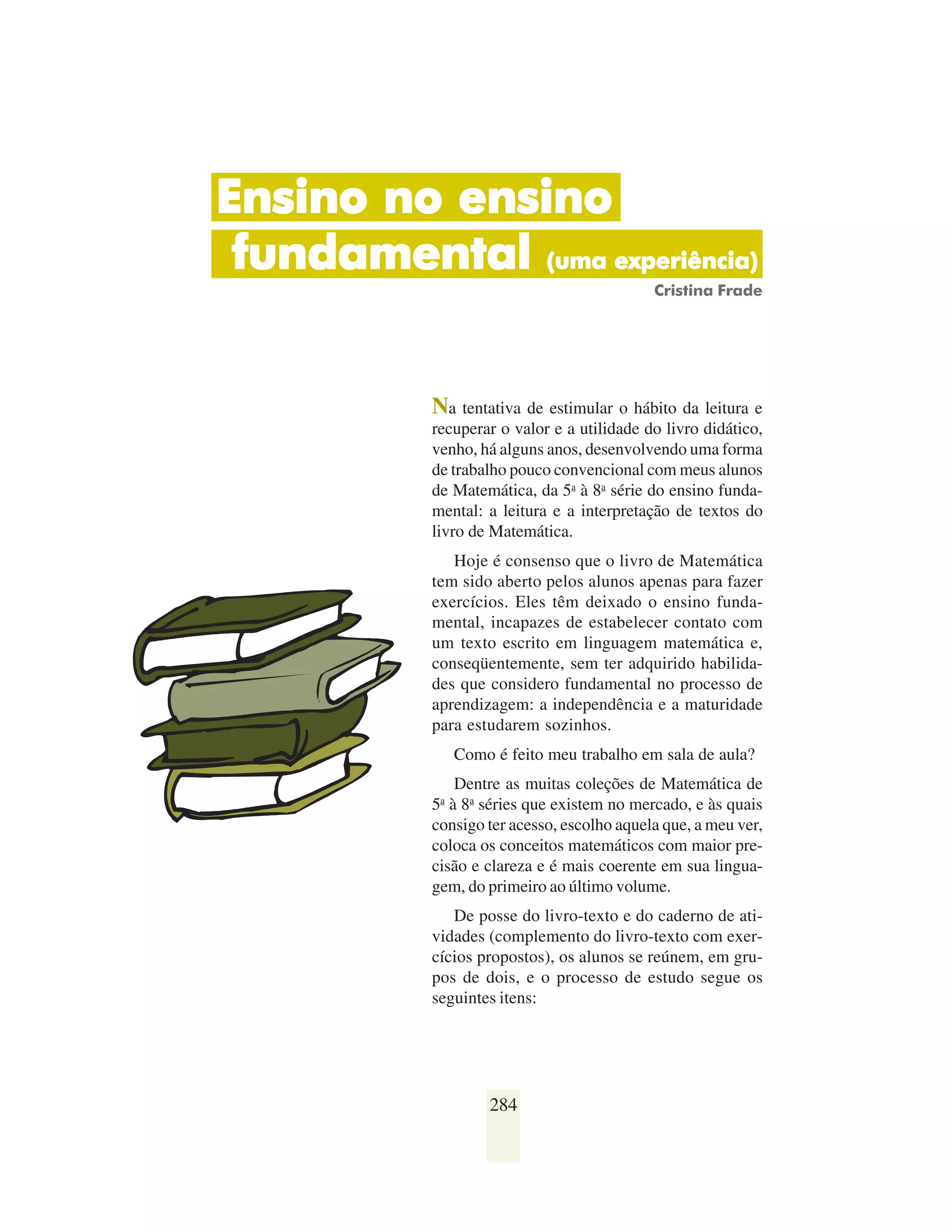 Ensino no ensino
 fundamental (uma experiência)
                                            Cristina Frade




           Na tentativa de estimular o hábito da leitura e
           recuperar o valor e a utilidade do livro didático,
           venho, há alguns anos, desenvolvendo uma forma
           de trabalho pouco convencional com meus alunos
           de Matemática, da 5a à 8a série do ensino funda-
           mental: a leitura e a interpretação de textos do
           livro de Matemática.
              Hoje é consenso que o livro de Matemática
           tem sido aberto pelos alunos apenas para fazer
           exercícios. Eles têm deixado o ensino funda-
           mental, incapazes de estabelecer contato com
           um texto escrito em linguagem matemática e,
           conseqüentemente, sem ter adquirido habilida-
           des que considero fundamental no processo de
           aprendizagem: a independência e a maturidade
           para estudarem sozinhos.
                Como é feito meu trabalho em sala de aula?
              Dentre as muitas coleções de Matemática de
           5 à 8a séries que existem no mercado, e às quais
            a

           consigo ter acesso, escolho aquela que, a meu ver,
           coloca os conceitos matemáticos com maior pre-
           cisão e clareza e é mais coerente em sua lingua-
           gem, do primeiro ao último volume.
              De posse do livro-texto e do caderno de ati-
           vidades (complemento do livro-texto com exer-
           cícios propostos), os alunos se reúnem, em gru-
           pos de dois, e o processo de estudo segue os
           seguintes itens:




                    284
 