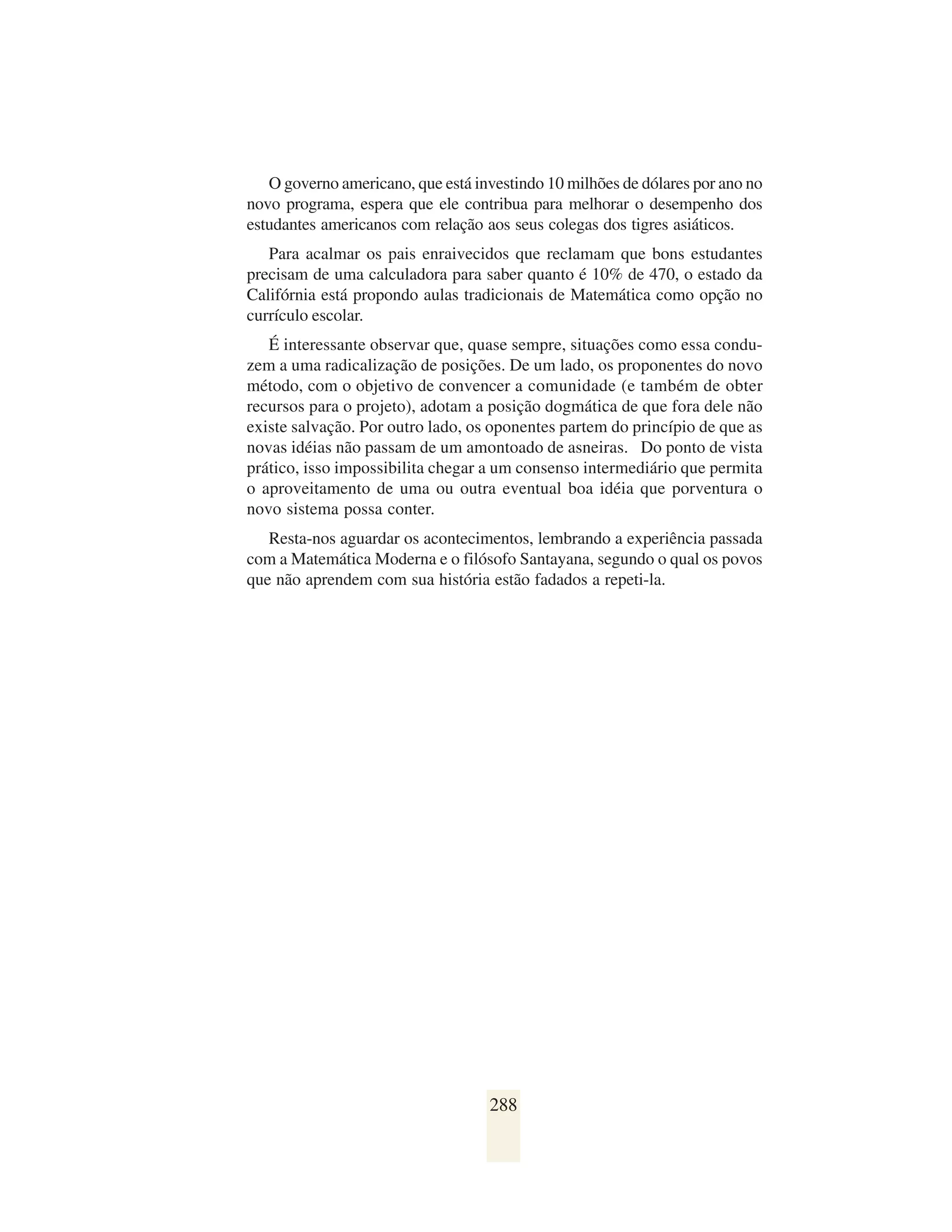 O governo americano, que está investindo 10 milhões de dólares por ano no
novo programa, espera que ele contribua para melhorar o desempenho dos
estudantes americanos com relação aos seus colegas dos tigres asiáticos.
   Para acalmar os pais enraivecidos que reclamam que bons estudantes
precisam de uma calculadora para saber quanto é 10% de 470, o estado da
Califórnia está propondo aulas tradicionais de Matemática como opção no
currículo escolar.
   É interessante observar que, quase sempre, situações como essa condu-
zem a uma radicalização de posições. De um lado, os proponentes do novo
método, com o objetivo de convencer a comunidade (e também de obter
recursos para o projeto), adotam a posição dogmática de que fora dele não
existe salvação. Por outro lado, os oponentes partem do princípio de que as
novas idéias não passam de um amontoado de asneiras. Do ponto de vista
prático, isso impossibilita chegar a um consenso intermediário que permita
o aproveitamento de uma ou outra eventual boa idéia que porventura o
novo sistema possa conter.
   Resta-nos aguardar os acontecimentos, lembrando a experiência passada
com a Matemática Moderna e o filósofo Santayana, segundo o qual os povos
que não aprendem com sua história estão fadados a repeti-la.




                                   288
 