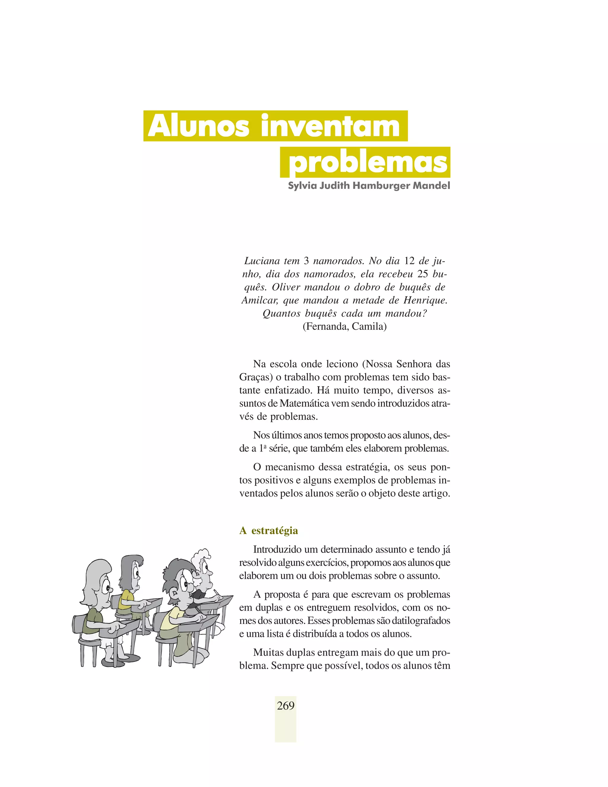 Alunos inventam
         problemas
                 Sylvia Judith Hamburger Mandel




     Luciana tem 3 namorados. No dia 12 de ju-
     nho, dia dos namorados, ela recebeu 25 bu-
     quês. Oliver mandou o dobro de buquês de
     Amilcar, que mandou a metade de Henrique.
         Quantos buquês cada um mandou?
                  (Fernanda, Camila)


        Na escola onde leciono (Nossa Senhora das
     Graças) o trabalho com problemas tem sido bas-
     tante enfatizado. Há muito tempo, diversos as-
     suntos de Matemática vem sendo introduzidos atra-
     vés de problemas.
        Nos últimos anos temos proposto aos alunos, des-
     de a 1a série, que também eles elaborem problemas.
         O mecanismo dessa estratégia, os seus pon-
     tos positivos e alguns exemplos de problemas in-
     ventados pelos alunos serão o objeto deste artigo.


     A estratégia
        Introduzido um determinado assunto e tendo já
     resolvido alguns exercícios, propomos aos alunos que
     elaborem um ou dois problemas sobre o assunto.
        A proposta é para que escrevam os problemas
     em duplas e os entreguem resolvidos, com os no-
     mes dos autores. Esses problemas são datilografados
     e uma lista é distribuída a todos os alunos.
        Muitas duplas entregam mais do que um pro-
     blema. Sempre que possível, todos os alunos têm


              269
 