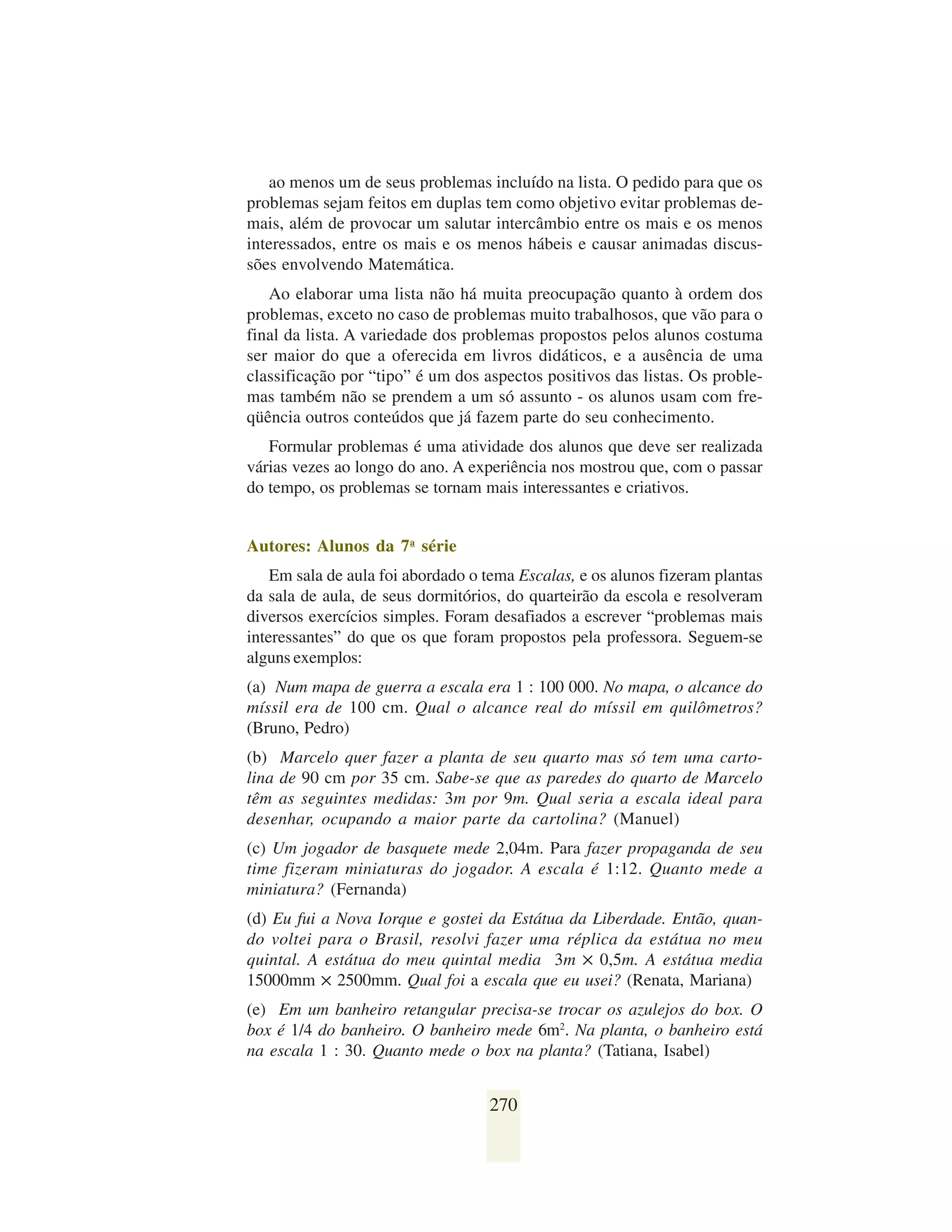 ao menos um de seus problemas incluído na lista. O pedido para que os
problemas sejam feitos em duplas tem como objetivo evitar problemas de-
mais, além de provocar um salutar intercâmbio entre os mais e os menos
interessados, entre os mais e os menos hábeis e causar animadas discus-
sões envolvendo Matemática.
   Ao elaborar uma lista não há muita preocupação quanto à ordem dos
problemas, exceto no caso de problemas muito trabalhosos, que vão para o
final da lista. A variedade dos problemas propostos pelos alunos costuma
ser maior do que a oferecida em livros didáticos, e a ausência de uma
classificação por “tipo” é um dos aspectos positivos das listas. Os proble-
mas também não se prendem a um só assunto - os alunos usam com fre-
qüência outros conteúdos que já fazem parte do seu conhecimento.
   Formular problemas é uma atividade dos alunos que deve ser realizada
várias vezes ao longo do ano. A experiência nos mostrou que, com o passar
do tempo, os problemas se tornam mais interessantes e criativos.


Autores: Alunos da 7a série
    Em sala de aula foi abordado o tema Escalas, e os alunos fizeram plantas
da sala de aula, de seus dormitórios, do quarteirão da escola e resolveram
diversos exercícios simples. Foram desafiados a escrever “problemas mais
interessantes” do que os que foram propostos pela professora. Seguem-se
alguns exemplos:
(a) Num mapa de guerra a escala era 1 : 100 000. No mapa, o alcance do
míssil era de 100 cm. Qual o alcance real do míssil em quilômetros?
(Bruno, Pedro)
(b) Marcelo quer fazer a planta de seu quarto mas só tem uma carto-
lina de 90 cm por 35 cm. Sabe-se que as paredes do quarto de Marcelo
têm as seguintes medidas: 3m por 9m. Qual seria a escala ideal para
desenhar, ocupando a maior parte da cartolina? (Manuel)
(c) Um jogador de basquete mede 2,04m. Para fazer propaganda de seu
time fizeram miniaturas do jogador. A escala é 1:12. Quanto mede a
miniatura? (Fernanda)
(d) Eu fui a Nova Iorque e gostei da Estátua da Liberdade. Então, quan-
do voltei para o Brasil, resolvi fazer uma réplica da estátua no meu
quintal. A estátua do meu quintal media 3m ✕ 0,5m. A estátua media
15000mm ✕ 2500mm. Qual foi a escala que eu usei? (Renata, Mariana)
(e) Em um banheiro retangular precisa-se trocar os azulejos do box. O
box é 1/4 do banheiro. O banheiro mede 6m2. Na planta, o banheiro está
na escala 1 : 30. Quanto mede o box na planta? (Tatiana, Isabel)


                                   270
 