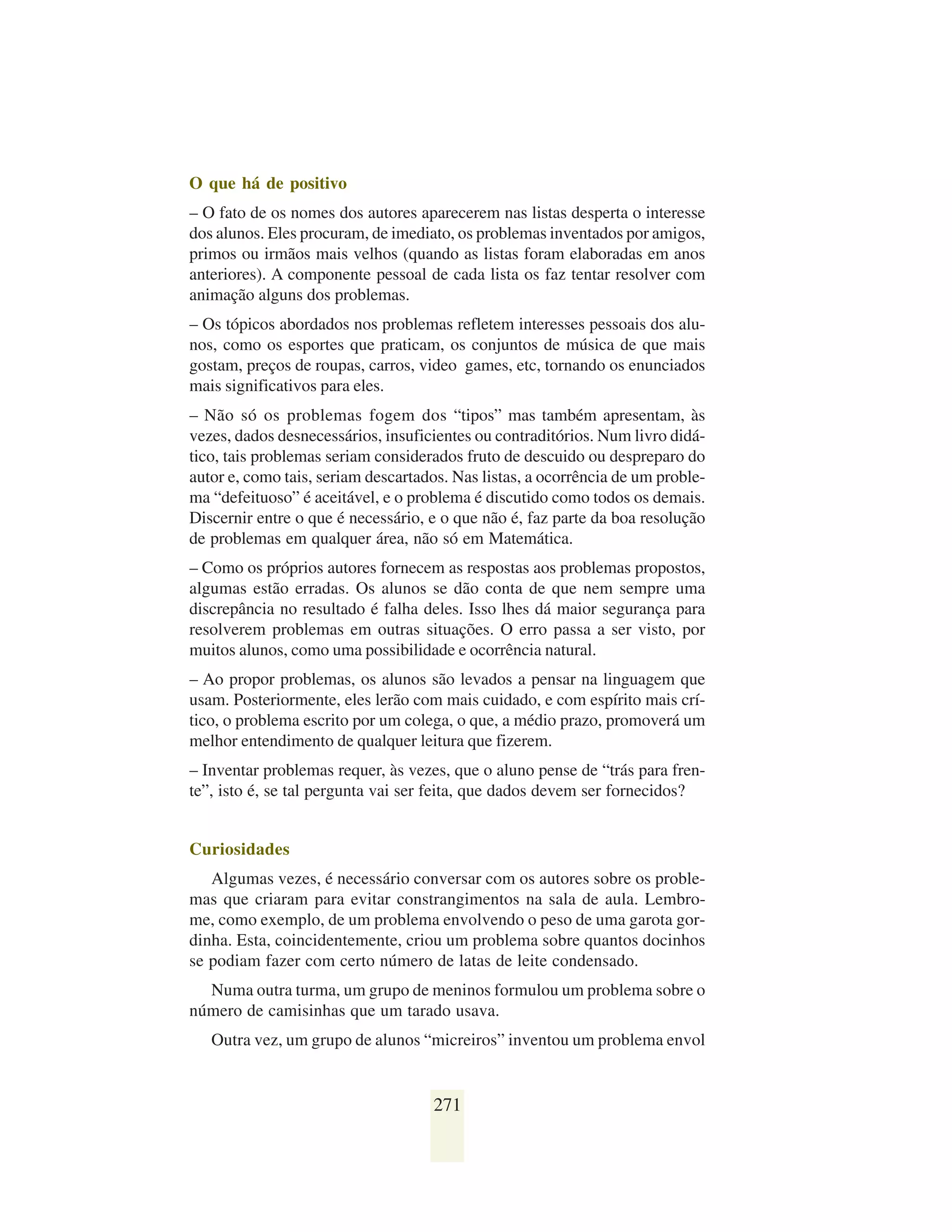 O que há de positivo
– O fato de os nomes dos autores aparecerem nas listas desperta o interesse
dos alunos. Eles procuram, de imediato, os problemas inventados por amigos,
primos ou irmãos mais velhos (quando as listas foram elaboradas em anos
anteriores). A componente pessoal de cada lista os faz tentar resolver com
animação alguns dos problemas.
– Os tópicos abordados nos problemas refletem interesses pessoais dos alu-
nos, como os esportes que praticam, os conjuntos de música de que mais
gostam, preços de roupas, carros, video games, etc, tornando os enunciados
mais significativos para eles.
– Não só os problemas fogem dos “tipos” mas também apresentam, às
vezes, dados desnecessários, insuficientes ou contraditórios. Num livro didá-
tico, tais problemas seriam considerados fruto de descuido ou despreparo do
autor e, como tais, seriam descartados. Nas listas, a ocorrência de um proble-
ma “defeituoso” é aceitável, e o problema é discutido como todos os demais.
Discernir entre o que é necessário, e o que não é, faz parte da boa resolução
de problemas em qualquer área, não só em Matemática.
– Como os próprios autores fornecem as respostas aos problemas propostos,
algumas estão erradas. Os alunos se dão conta de que nem sempre uma
discrepância no resultado é falha deles. Isso lhes dá maior segurança para
resolverem problemas em outras situações. O erro passa a ser visto, por
muitos alunos, como uma possibilidade e ocorrência natural.
– Ao propor problemas, os alunos são levados a pensar na linguagem que
usam. Posteriormente, eles lerão com mais cuidado, e com espírito mais crí-
tico, o problema escrito por um colega, o que, a médio prazo, promoverá um
melhor entendimento de qualquer leitura que fizerem.
– Inventar problemas requer, às vezes, que o aluno pense de “trás para fren-
te”, isto é, se tal pergunta vai ser feita, que dados devem ser fornecidos?


Curiosidades
   Algumas vezes, é necessário conversar com os autores sobre os proble-
mas que criaram para evitar constrangimentos na sala de aula. Lembro-
me, como exemplo, de um problema envolvendo o peso de uma garota gor-
dinha. Esta, coincidentemente, criou um problema sobre quantos docinhos
se podiam fazer com certo número de latas de leite condensado.
  Numa outra turma, um grupo de meninos formulou um problema sobre o
número de camisinhas que um tarado usava.
   Outra vez, um grupo de alunos “micreiros” inventou um problema envol


                                    271
 