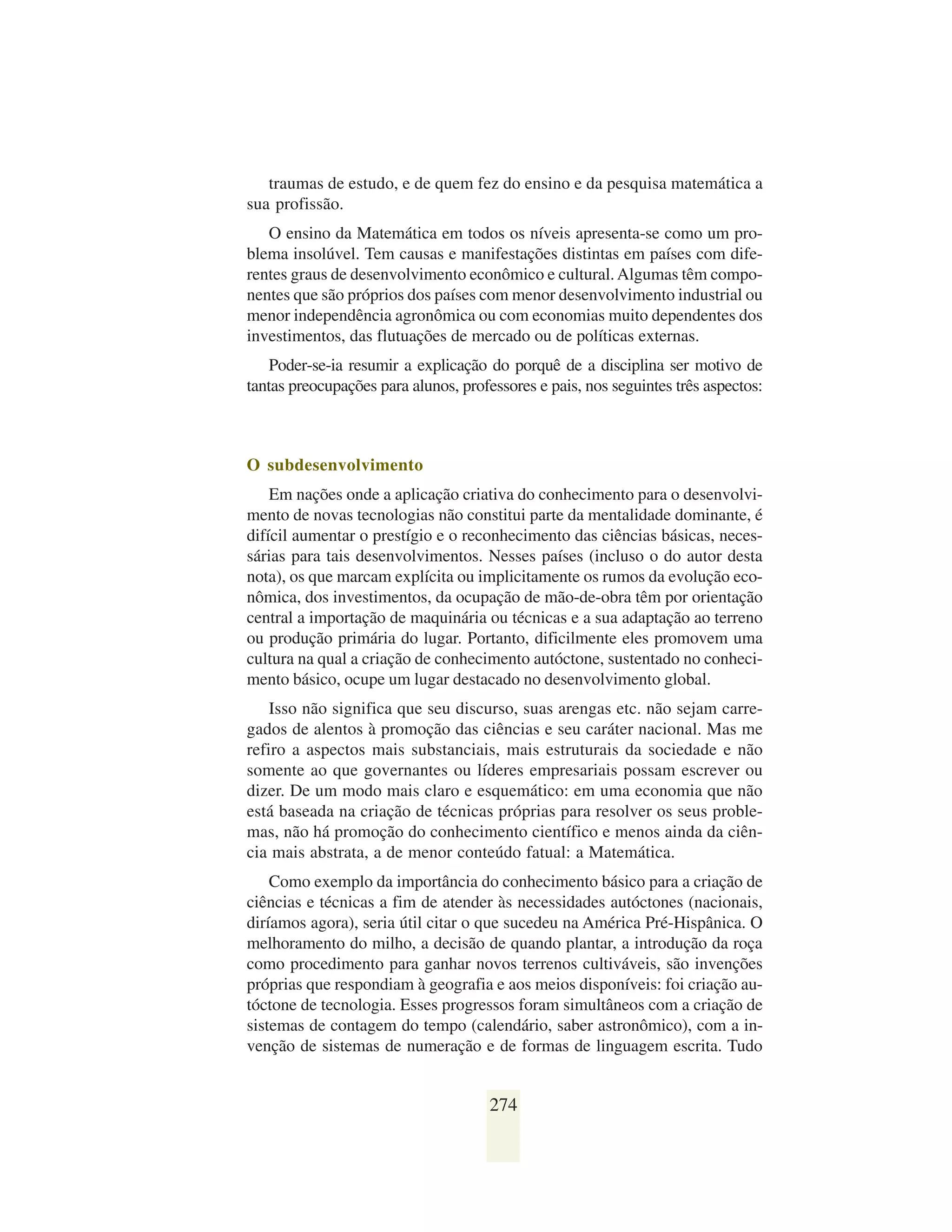 traumas de estudo, e de quem fez do ensino e da pesquisa matemática a
sua profissão.
   O ensino da Matemática em todos os níveis apresenta-se como um pro-
blema insolúvel. Tem causas e manifestações distintas em países com dife-
rentes graus de desenvolvimento econômico e cultural. Algumas têm compo-
nentes que são próprios dos países com menor desenvolvimento industrial ou
menor independência agronômica ou com economias muito dependentes dos
investimentos, das flutuações de mercado ou de políticas externas.
    Poder-se-ia resumir a explicação do porquê de a disciplina ser motivo de
tantas preocupações para alunos, professores e pais, nos seguintes três aspectos:



O subdesenvolvimento
    Em nações onde a aplicação criativa do conhecimento para o desenvolvi-
mento de novas tecnologias não constitui parte da mentalidade dominante, é
difícil aumentar o prestígio e o reconhecimento das ciências básicas, neces-
sárias para tais desenvolvimentos. Nesses países (incluso o do autor desta
nota), os que marcam explícita ou implicitamente os rumos da evolução eco-
nômica, dos investimentos, da ocupação de mão-de-obra têm por orientação
central a importação de maquinária ou técnicas e a sua adaptação ao terreno
ou produção primária do lugar. Portanto, dificilmente eles promovem uma
cultura na qual a criação de conhecimento autóctone, sustentado no conheci-
mento básico, ocupe um lugar destacado no desenvolvimento global.
    Isso não significa que seu discurso, suas arengas etc. não sejam carre-
gados de alentos à promoção das ciências e seu caráter nacional. Mas me
refiro a aspectos mais substanciais, mais estruturais da sociedade e não
somente ao que governantes ou líderes empresariais possam escrever ou
dizer. De um modo mais claro e esquemático: em uma economia que não
está baseada na criação de técnicas próprias para resolver os seus proble-
mas, não há promoção do conhecimento científico e menos ainda da ciên-
cia mais abstrata, a de menor conteúdo fatual: a Matemática.
    Como exemplo da importância do conhecimento básico para a criação de
ciências e técnicas a fim de atender às necessidades autóctones (nacionais,
diríamos agora), seria útil citar o que sucedeu na América Pré-Hispânica. O
melhoramento do milho, a decisão de quando plantar, a introdução da roça
como procedimento para ganhar novos terrenos cultiváveis, são invenções
próprias que respondiam à geografia e aos meios disponíveis: foi criação au-
tóctone de tecnologia. Esses progressos foram simultâneos com a criação de
sistemas de contagem do tempo (calendário, saber astronômico), com a in-
venção de sistemas de numeração e de formas de linguagem escrita. Tudo


                                      274
 