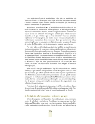 esses aspectos refletem-se no estudante, coisa que, na atualidade, em
geral não acontece. A defasagem entre o que o docente tem para transmitir
e o que o estudante espera receber gera um desinteresse que interfere de
maneira fundamental no aprendizado.
    As questões analisadas em 1 e 2 produzem efeitos característicos nas
crises do ensino de Matemática. Há um processo de descrença da impor-
tância do conhecimento abstrato, beneficiado pelas questões econômicas e
sociais a que nos referimos no começo e também pela cultura do lucro
imediato, do “o que é bom é o que se pode consumir”. Tudo isso gera uma
espécie de despreocupação e, em muitos casos, uma desnaturalização do
conhecimento matemático. Com isso quero dizer que a excessiva ênfase
nas motivações, em tornar atrativo o objeto do estudo, leva a um descuido
do ensino da Matemática em si, das estruturas gerais e suas relações.
    Por outro lado, as dificuldades da disciplina também se manifestam em
freqüentes mudanças de programas, métodos pedagógicos e ênfases temá-
ticas que dificultam a formação dos seus docentes. Esses não conseguem
ajustar sua formação e atualização às mudanças da disciplina e às
incrementadas (tanto em número quanto em qualidade) solicitações soci-
ais. Nos últimos 30 anos, por exemplo, houve, de início, uma mudança acen-
tuada para um ensino muito formalizado (que se decidiu chamar Matemáti-
ca Moderna) e logo um forte questionamento de tais orientações. Isso
causou, inclusive, rancores difíceis de superar entre adeptos de umas ou
outras posições.
   Tudo isso faz com que a Matemática seja mal ensinada em sua forma e
conteúdo, o que constitui uma grave falha social. Do exposto acima fica claro
que não sou dos que acham que tudo está nas mãos daqueles a quem ensina-
mos Matemática; também não creio que somente com um grande esforço
pedagógico os problemas do aprendizado da Matemática possam ser soluci-
onados. Porém, a percepção de nossas limitações não nos exime da obriga-
ção de pensar, opinar, dar soluções a problemas tão angustiantes e de
indubitável impacto cultural.
    No restante deste artigo apresentarei, através de blocos temáticos, alguns
dos problemas de aprendizagem da Matemática em crianças que estão fina-
lizando o ensino primário ( a 4a série do ensino fundamental, no Brasil).


A. Prestígio do saber matemático e os temores que gera
    O bom desempenho em Matemática é considerado, em geral, como uma
mostra de sabedoria e inteligência. Consideram-se as pessoas que têm faci-
lidade para Matemática como gente especial, com algum dom extraordinário:
o saber matemático goza de prestígio. Isso se deve, por um lado, ao fato de


                                    276
 