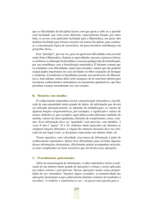 que as dificuldades da disciplina fazem com que quem a sabe ou a aprende
com facilidade seja visto como diferente, especialmente dotado; por outro
lado, os jovens com particular facilidade para a Matemática, em geral, têm
também facilidade para formar conceitos em outras disciplinas, para continu-
ar a concatenação lógica de raciocínios, até para encontrar semelhanças em
geografia, física, ...
    Esse “prestígio”, por sua vez, gera em quem tem dificuldades uma aversão
muito forte à Matemática. Sentem-se aparvalhados, passam a ignorar a beleza,
a coerência e a ordenação da disciplina e a recusar qualquer tipo de formalização,
por sua semelhança com a formalização matemática. É bastante comum que
os estudantes com dificuldades sejam mais retraídos, sintam que não poderão
ocupar papéis importantes em suas atividades ou obter ocupações de destaque
e modernas. Consideram-se humilhados perante seus professores de Matemá-
tica e, mais adiante, muitos deles serão incapazes de ter uma base mínima para
incorporar conhecimentos matemáticos ou meramente quantitativos, que lhes
permitam avançar normalmente nos seus estudos.


B. Memória com detalhes
   O conhecimento matemático inclui a memorização sistemática e classifi-
cada de uma quantidade muito grande de dados, de informação que deverá
ser utilizada automaticamente: as tabuadas da multiplicação, os valores de
algumas funções (trigonométricas, por exemplo), o significado e valores de
muitos símbolos (π, por exemplo), equivalência entre diferentes unidades de
medida, valores de raízes quadradas, fórmulas de comprimentos, áreas, volu-
mes. Essa informação deve ser “guardada” com precisão, com detalhes: 3
vezes 8 não é “quase” 25 é 24; símbolos muito parecidos são distintos se
cumprem funções diferentes; a vírgula dos números decimais deve ser colo-
cada em um lugar exato, se desejamos representar um número dado, etc.
   Tornar operativa, com velocidade, essa massa de informação é parte do
conhecimento matemático. Quem tiver dificuldades para recordar algumas
dessas informações elementares, dificilmente poderá acompanhar raciocíni-
os mais complicados ou fazer exercícios que envolvam essas operações.


C. Procedimentos padronizados
   Além da armazenagem de informação, o saber matemático inclui a reali-
zação de um número muito grande de operações e rotinas a serem aplicadas
em ordem correta e com precisão. Nessas operações incluo certas proprie-
dades de uso sistemático. Vejamos alguns exemplos: a comutatividade das
operações elementares (cujo conhecimento diminui o número de resultados a
recordar); “o símbolo + transforma-se em – ao passar uma parcela para o

                                      277
 