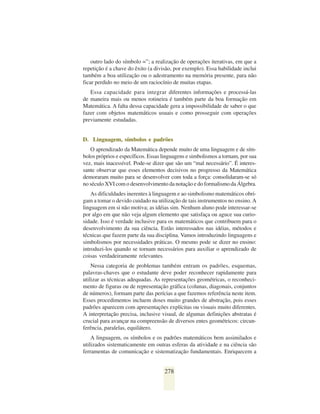 outro lado do símbolo =”; a realização de operações iterativas, em que a
repetição é a chave do êxito (a divisão, por exemplo). Essa habilidade inclui
também a boa utilização ou o adestramento na memória presente, para não
ficar perdido no meio de um raciocínio de muitas etapas.
   Essa capacidade para integrar diferentes informações e processá-las
de maneira mais ou menos rotineira é também parte da boa formação em
Matemática. A falta dessa capacidade gera a impossibilidade de saber o que
fazer com objetos matemáticos usuais e como prosseguir com operações
previamente estudadas.


D. Linguagem, símbolos e padrões
   O aprendizado da Matemática depende muito de uma linguagem e de sím-
bolos próprios e específicos. Essas linguagens e simbolismos a tornam, por sua
vez, mais inacessível. Pode-se dizer que são um “mal necessário”. É interes-
sante observar que esses elementos decisivos no progresso da Matemática
demoraram muito para se desenvolver com toda a força: consolidaram-se só
no século XVI com o desenvolvimento da notação e do formalismo da Álgebra.
    As dificuldades inerentes à linguagem e ao simbolismo matemáticos obri-
gam a tomar o devido cuidado na utilização de tais instrumentos no ensino. A
linguagem em si não motiva; as idéias sim. Nenhum aluno pode interessar-se
por algo em que não veja algum elemento que satisfaça ou aguce sua curio-
sidade. Isso é verdade inclusive para os matemáticos que contribuem para o
desenvolvimento da sua ciência. Estão interessados nas idéias, métodos e
técnicas que fazem parte da sua disciplina. Vamos introduzindo linguagens e
simbolismos por necessidades práticas. O mesmo pode se dizer no ensino:
introduzi-los quando se tornam necessários para auxiliar o aprendizado de
coisas verdadeiramente relevantes.
    Nessa categoria de problemas também entram os padrões, esquemas,
palavras-chaves que o estudante deve poder reconhecer rapidamente para
utilizar as técnicas adequadas. As representações geométricas, o reconheci-
mento de figuras ou de representação gráfica (colunas, diagonais, conjuntos
de números), formam parte das perícias a que fazemos referência neste item.
Esses procedimentos incluem doses muito grandes de abstração, pois esses
padrões aparecem com apresentações explícitas ou visuais muito diferentes.
A interpretação precisa, inclusive visual, de algumas definições abstratas é
crucial para avançar na compreensão de diversos entes geométricos: circun-
ferência, paralelas, equilátero.
    A linguagem, os símbolos e os padrões matemáticos bem assimilados e
utilizados sistematicamente em outras esferas da atividade e na ciência são
ferramentas de comunicação e sistematização fundamentais. Enriquecem a


                                    278
 