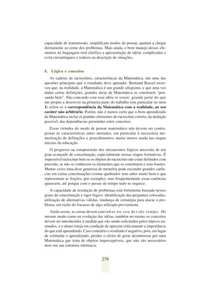 capacidade de transmissão, simplificam modos de pensar, ajudam a chegar
diretamente ao cerne dos problemas. Mais ainda, o bom manejo desses ele-
mentos na linguagem oral clarifica a apresentação de idéias complicadas e
evita circunlóquios e rodeios na descrição de situações.


E. Lógica e conceitos
   As cadeias de raciocínios, características da Matemática, são uma das
questões principais que o estudante deve aprender. Bertrand Russel escre-
veu que, na realidade, a Matemática é um grande silogismo, e que uma vez
dadas certas definições, grandes áreas da Matemática se constroem “pen-
sando bem”. Não concordo com essa idéia in totum: grande parte do que
me propus a descrever na primeira parte do trabalho (em particular no item
1) refere-se à correspondência da Matemática com a realidade, ao seu
caráter não arbitrário. Porém, não é menos certo que o bom aprendizado
da Matemática inclui os grandes elementos do raciocínio correto, da dedução
possível, das dependências permitidas entre conceitos.
   Essas virtudes do modo de pensar matemático não devem ser contra-
postas às características antes anotadas, em particular à necessária me-
morização de definições e procedimentos; muito menos ainda nas etapas
iniciais da educação.
   O progresso na compreensão dos mecanismos lógicos necessita de um
grau avançado de conceituação, especialmente nessas etapas formativas. É
impossível raciocinar bem se os objetos do raciocínio não estão definidos com
precisão, se não se conhecem os elementos que os constituem e seus limites.
Muitas vezes uma dose generosa de memória pode esconder grandes carên-
cias em certas conceituações (somar quebrados sem saber muito bem o que
representam as frações, por exemplo), mas freqüentemente essas carências
aparecem, até porque com o passar do tempo tudo se esquece.
    A capacidade de resolução de problemas está fortemente baseada nesses
graus de conceituação e rigor lógico: identificação das perguntas colocadas,
utilização de alternativas válidas, mudança de estratégia para atacar o pro-
blema, em razão do fracasso de algo utilizado previamente.
   Ainda assim, as coisas devem cam i n h a r n o s e u d e v i d o t e m p o . Do
mesmo modo como na evolução das idéias, também no ensino os conceitos
devem ser introduzidos à medida que vão sendo solicitados pelos tópicos en-
sinados, e o aluno esteja em condição de apreciar criticamente a importância
do que está aprendendo. Caso contrário o resultado é negativo, pois, em lugar
de estimular o aprendizado, produz o efeito de gerar desinteresse por uma
Matemática que trata de objetos imperceptíveis, que não são necessários
nem em sua estrutura intrínseca.


                                      279
 