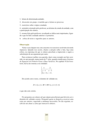 1. leitura de determinada unidade;
2. discussão em grupo, à medida que a leitura se processa;
3. exercícios sobre o tópico estudado;
4. seminário orientado pelo professor, ao término do estudo da unidade, com
a participação dos alunos;
5. resumo feito pelo professor, ressaltando as idéias mais importantes, ligan-
do o que foi lido à unidade anterior e à posterior;
6. crítica do texto e sugestões para os autores.


Observação
    Várias vezes deparei-me com conceitos ou exercícios resolvidos de modo
impreciso. Quando isso ocorre, chamo a atenção sobre o fato, faço uma
crítica, na esperança de que os alunos percebam a imprecisão e sugiro a
substituição de um argumento por outro.
   Para esclarecer melhor essa questão, darei como exemplo um fato ocor-
rido, no ano passado, numa turma da 7a série, quando estudávamos Sistemas
de Equações do Primeiro Grau a Duas Variáveis. No capítulo VI do livro-
texto, havia um sistema a ser estudado:




   De acordo com o texto, o domínio de validade era


                   D = {(x, y) ∈ IR ✕ IR / (x, y) ≠ (3, 1)}


o que não está correto.


   Fiz perguntas aos alunos até que alguns perceberam qual deveria ser o
domínio de validade correto. Perguntei quem se disporia a escrever uma
carta aos autores, sugerindo a mudança necessária. No dia seguinte, re-
cebi de um aluno a carta que transcrevo abaixo:




                                     285
 