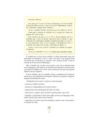 Prezados Editores,

      Sou aluno de 7a série do Centro Pedagógico da Universidade
   Federal de Minas Gerais, e faço uso do livro Matemática, Concei-
   tos e Histórias, editado pelos senhores.
      Ao ler o capítulo VI deste, percebi um erro de edição no item 4.
      Notem que o domínio de validade do 2o exemplo do sistema da
   página 101 está errado.
      Esse domínio diz que (x, y) ≠ (3,1) e, dessa maneira, dá-se a
   entender que o único resultado impossível desse sistema é o par
   ordenado (3,1). Entretanto, qualquer resultado que tenha x = 3, ou y =
   1, será impossível. Pois se, por exemplo, o resultado for (4,1), o
   resultado será impossível, já que y não pode ser igual a 1.
      Assim, o certo seria colocar o domínio de validade da seguin-
   te maneira:
      D = {(x, y) ∈ IR ✕ IR / x ≠ 3 e y ≠ 1}. Espero que concordem comigo.

    É verdade que, no início desse trabalho, os alunos apresentam uma certa
dificuldade em interpretar o texto e voltar a ele tantas vezes quantas forem
necessárias para resolverem os exercícios. Isso acontece devido à falta de
costume de ler um texto de Matemática.
   Mas, à medida que o tempo vai passando, e eles vão se familiarizando
com a linguagem, a atividade vai se tornando muito agradável. Os alunos não
só gostam de trabalhar com o livro, como sentem que seus pais não jogaram
dinheiro fora ao comprá-lo.
   É certo, também, que esse trabalho reforça a importância da interpreta-
ção de texto, tão importante em Português, História e Geografia e enriquece
qualquer metodologia de ensino.
   Trabalhando desse modo, o professor estará tentando:
– incentivar o hábito da leitura;
– incentivar a independência de estudo do aluno;
– proporcionar maior participação do aluno nas aulas;
– desenvolver o espírito crítico da leitura (questionando o que se lê);
– despertar a capacidade do aluno para redigir um texto em linguagem mate-
mática (mesmo para sugerir uma correção);
– apresentar-se ao aluno como um orientador, e jamais como o todo-podero-
so detentor do saber.


                                     286
 