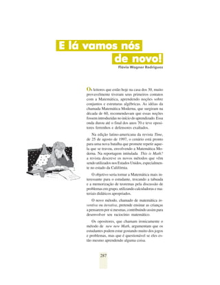 E lá vamos nós
         de novo!
                        Flávio Wagner Rodrigues




    Os leitores que estão hoje na casa dos 30, muito
    provavelmente tiveram seus primeiros contatos
    com a Matemática, aprendendo noções sobre
    conjuntos e estruturas algébricas. As idéias da
    chamada Matemática Moderna, que surgiram na
    década de 60, recomendavam que essas noções
    fossem introduzidas no início do aprendizado. Essa
    onda durou até o final dos anos 70 e teve oposi-
    tores ferrenhos e defensores exaltados.
        Na edição latino-americana da revista Time,
    de 25 de agosto de 1997, o cenário está pronto
    para uma nova batalha que promete repetir aque-
    la que se travou, envolvendo a Matemática Mo-
    derna. Na reportagem intitulada This is Math?
    a revista descreve os novos métodos que vêm
    sendo utilizados nos Estados Unidos, especialmen-
    te no estado da Califórnia.
        O objetivo seria tornar a Matemática mais in-
    teressante para o estudante, trocando a tabuada
    e a memorização de teoremas pela discussão de
    problemas em grupo, utilizando calculadoras e ma-
    teriais didáticos apropriados.
       O novo método, chamado de matemática in-
    ventiva ou iterativa, pretende ensinar as crianças
    a pensarem por si mesmas, contribuindo assim para
    desenvolver seu raciocínio matemático.
       Os opositores, que chamam ironicamente o
    método de new new Math, argumentam que os
    estudantes podem estar gostando muito dos jogos
    e problemas, mas que é questionável se eles es-
    tão mesmo aprendendo alguma coisa.


            287
 