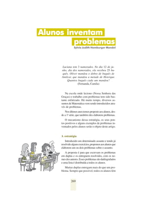 Alunos inventam
         problemas
                 Sylvia Judith Hamburger Mandel




     Luciana tem 3 namorados. No dia 12 de ju-
     nho, dia dos namorados, ela recebeu 25 bu-
     quês. Oliver mandou o dobro de buquês de
     Amilcar, que mandou a metade de Henrique.
         Quantos buquês cada um mandou?
                  (Fernanda, Camila)


        Na escola onde leciono (Nossa Senhora das
     Graças) o trabalho com problemas tem sido bas-
     tante enfatizado. Há muito tempo, diversos as-
     suntos de Matemática vem sendo introduzidos atra-
     vés de problemas.
        Nos últimos anos temos proposto aos alunos, des-
     de a 1a série, que também eles elaborem problemas.
         O mecanismo dessa estratégia, os seus pon-
     tos positivos e alguns exemplos de problemas in-
     ventados pelos alunos serão o objeto deste artigo.


     A estratégia
        Introduzido um determinado assunto e tendo já
     resolvido alguns exercícios, propomos aos alunos que
     elaborem um ou dois problemas sobre o assunto.
        A proposta é para que escrevam os problemas
     em duplas e os entreguem resolvidos, com os no-
     mes dos autores. Esses problemas são datilografados
     e uma lista é distribuída a todos os alunos.
        Muitas duplas entregam mais do que um pro-
     blema. Sempre que possível, todos os alunos têm


              269
 
