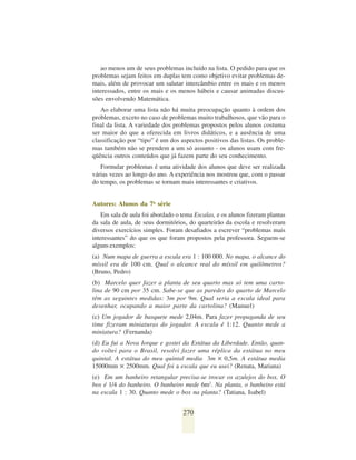 ao menos um de seus problemas incluído na lista. O pedido para que os
problemas sejam feitos em duplas tem como objetivo evitar problemas de-
mais, além de provocar um salutar intercâmbio entre os mais e os menos
interessados, entre os mais e os menos hábeis e causar animadas discus-
sões envolvendo Matemática.
   Ao elaborar uma lista não há muita preocupação quanto à ordem dos
problemas, exceto no caso de problemas muito trabalhosos, que vão para o
final da lista. A variedade dos problemas propostos pelos alunos costuma
ser maior do que a oferecida em livros didáticos, e a ausência de uma
classificação por “tipo” é um dos aspectos positivos das listas. Os proble-
mas também não se prendem a um só assunto - os alunos usam com fre-
qüência outros conteúdos que já fazem parte do seu conhecimento.
   Formular problemas é uma atividade dos alunos que deve ser realizada
várias vezes ao longo do ano. A experiência nos mostrou que, com o passar
do tempo, os problemas se tornam mais interessantes e criativos.


Autores: Alunos da 7a série
    Em sala de aula foi abordado o tema Escalas, e os alunos fizeram plantas
da sala de aula, de seus dormitórios, do quarteirão da escola e resolveram
diversos exercícios simples. Foram desafiados a escrever “problemas mais
interessantes” do que os que foram propostos pela professora. Seguem-se
alguns exemplos:
(a) Num mapa de guerra a escala era 1 : 100 000. No mapa, o alcance do
míssil era de 100 cm. Qual o alcance real do míssil em quilômetros?
(Bruno, Pedro)
(b) Marcelo quer fazer a planta de seu quarto mas só tem uma carto-
lina de 90 cm por 35 cm. Sabe-se que as paredes do quarto de Marcelo
têm as seguintes medidas: 3m por 9m. Qual seria a escala ideal para
desenhar, ocupando a maior parte da cartolina? (Manuel)
(c) Um jogador de basquete mede 2,04m. Para fazer propaganda de seu
time fizeram miniaturas do jogador. A escala é 1:12. Quanto mede a
miniatura? (Fernanda)
(d) Eu fui a Nova Iorque e gostei da Estátua da Liberdade. Então, quan-
do voltei para o Brasil, resolvi fazer uma réplica da estátua no meu
quintal. A estátua do meu quintal media 3m ✕ 0,5m. A estátua media
15000mm ✕ 2500mm. Qual foi a escala que eu usei? (Renata, Mariana)
(e) Em um banheiro retangular precisa-se trocar os azulejos do box. O
box é 1/4 do banheiro. O banheiro mede 6m2. Na planta, o banheiro está
na escala 1 : 30. Quanto mede o box na planta? (Tatiana, Isabel)


                                   270
 