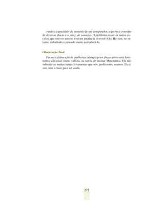 vendo a capacidade de memória de um computador, a quebra e conserto
de diversas placas e o preço do conserto. O problema envolvia tantos cál-
culos, que nem os autores tiveram paciência de resolvê-lo. Haviam, no en-
tanto, trabalhado e pensado muito ao elaborá-lo.


Observação final
   Encaro a elaboração de problemas pelos próprios alunos como uma ferra-
menta adicional, muito valiosa, na tarefa de ensinar Matemática. Ela não
substitui as muitas outras ferramentas que nós, professores, usamos. Ela é,
sim, uma a mais para ser usada.




                                   272
 