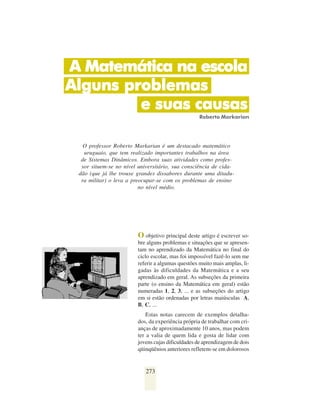A Matemática na escola
Alguns problemas
         e suas causas
                                                    Roberto Markarian




   O professor Roberto Markarian é um destacado matemático
   uruguaio, que tem realizado importantes trabalhos na área
  de Sistemas Dinâmicos. Embora suas atividades como profes-
  sor situem-se no nível universitário, sua consciência de cida-
 dão (que já lhe trouxe grandes dissabores durante uma ditadu-
  ra militar) o leva a preocupar-se com os problemas de ensino
                          no nível médio.




                         O objetivo principal deste artigo é escrever so-
                         bre alguns problemas e situações que se apresen-
                         tam no aprendizado da Matemática no final do
                         ciclo escolar, mas foi impossível fazê-lo sem me
                         referir a algumas questões muito mais amplas, li-
                         gadas às dificuldades da Matemática e a seu
                         aprendizado em geral. As subseções da primeira
                         parte (o ensino da Matemática em geral) estão
                         numeradas 1, 2, 3, ... e as subseções do artigo
                         em si estão ordenadas por letras maiúsculas A,
                         B, C, ...
                             Estas notas carecem de exemplos detalha-
                         dos, da experiência própria de trabalhar com cri-
                         anças de aproximadamente 10 anos, mas podem
                         ter a valia de quem lida e gosta de lidar com
                         jovens cujas dificuldades de aprendizagem de dois
                         qüinqüênios anteriores refletem-se em dolorosos


                            273
 