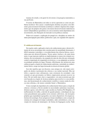 traumas de estudo, e de quem fez do ensino e da pesquisa matemática a
sua profissão.
   O ensino da Matemática em todos os níveis apresenta-se como um pro-
blema insolúvel. Tem causas e manifestações distintas em países com dife-
rentes graus de desenvolvimento econômico e cultural. Algumas têm compo-
nentes que são próprios dos países com menor desenvolvimento industrial ou
menor independência agronômica ou com economias muito dependentes dos
investimentos, das flutuações de mercado ou de políticas externas.
    Poder-se-ia resumir a explicação do porquê de a disciplina ser motivo de
tantas preocupações para alunos, professores e pais, nos seguintes três aspectos:



O subdesenvolvimento
    Em nações onde a aplicação criativa do conhecimento para o desenvolvi-
mento de novas tecnologias não constitui parte da mentalidade dominante, é
difícil aumentar o prestígio e o reconhecimento das ciências básicas, neces-
sárias para tais desenvolvimentos. Nesses países (incluso o do autor desta
nota), os que marcam explícita ou implicitamente os rumos da evolução eco-
nômica, dos investimentos, da ocupação de mão-de-obra têm por orientação
central a importação de maquinária ou técnicas e a sua adaptação ao terreno
ou produção primária do lugar. Portanto, dificilmente eles promovem uma
cultura na qual a criação de conhecimento autóctone, sustentado no conheci-
mento básico, ocupe um lugar destacado no desenvolvimento global.
    Isso não significa que seu discurso, suas arengas etc. não sejam carre-
gados de alentos à promoção das ciências e seu caráter nacional. Mas me
refiro a aspectos mais substanciais, mais estruturais da sociedade e não
somente ao que governantes ou líderes empresariais possam escrever ou
dizer. De um modo mais claro e esquemático: em uma economia que não
está baseada na criação de técnicas próprias para resolver os seus proble-
mas, não há promoção do conhecimento científico e menos ainda da ciên-
cia mais abstrata, a de menor conteúdo fatual: a Matemática.
    Como exemplo da importância do conhecimento básico para a criação de
ciências e técnicas a fim de atender às necessidades autóctones (nacionais,
diríamos agora), seria útil citar o que sucedeu na América Pré-Hispânica. O
melhoramento do milho, a decisão de quando plantar, a introdução da roça
como procedimento para ganhar novos terrenos cultiváveis, são invenções
próprias que respondiam à geografia e aos meios disponíveis: foi criação au-
tóctone de tecnologia. Esses progressos foram simultâneos com a criação de
sistemas de contagem do tempo (calendário, saber astronômico), com a in-
venção de sistemas de numeração e de formas de linguagem escrita. Tudo


                                      274
 