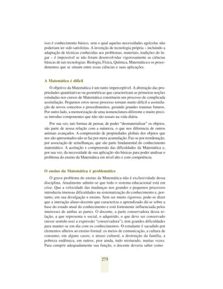 isso é conhecimento básico, sem o qual aquelas necessidades agrícolas não
poderiam ter sido satisfeitas. A invenção de tecnologia própria – incluindo a
adaptação de técnicas conhecidas aos problemas, materiais, tradições do lu-
gar – é impossível se não foram desenvolvidas vigorosamente as ciências
básicas de tais tecnologias: Biologia, Física, Química, Matemática e os proce-
dimentos que se situam entre essas ciências e suas aplicações.


A Matemática é difícil
    O objetivo da Matemática é um tanto imperceptível. A abstração das pro-
priedades quantitativas ou geométricas que caracterizam as primeiras noções
estudadas nos cursos de Matemática constituem um processo de complicada
assimilação. Pequenos erros nesse processo tornam muito difícil a assimila-
ção de novos conceitos e procedimentos, gerando grandes traumas futuros.
Por outro lado, a memorização de uma nomenclatura diferente e muito preci-
sa introduz componentes que não são usuais na vida diária.
   Por sua vez, tais formas de pensar, de poder “desmaterializar” os objetos,
são parte de nossa relação com a natureza, o que nos diferencia de outros
animais avançados. A compreensão de propriedades globais dos objetos que
nos são apresentados não se faz por mera acumulação. Faz-se por reordenação,
por associação de semelhanças, que são parte fundamental do conhecimento
matemático. A aceitação e compreensão das dificuldades da Matemática e,
por sua vez, da necessidade de sua aplicação são básicas para poder analisar o
problema do ensino da Matemática em nível alto e com competência.


O ensino da Matemática é problemático
    O grave problema do ensino da Matemática não é exclusividade dessa
disciplina. Atualmente admite-se que todo o sistema educacional está em
crise. Que a velocidade das mudanças nos grandes e pequenos processos
introduziu imensas dificuldades na sistematização do conhecimento e, por-
tanto, em sua divulgação e ensino. Sem ser muito rigoroso, pode-se dizer
que a interação aluno-docente que caracteriza o aprendizado dá-se sobre a
base do estado atual do conhecimento e está fortemente influenciada pelos
interesses de ambas as partes. O docente, a parte conservadora dessa re-
lação, a que representa o social, o adquirido, o que deve ser conservado
(nesse sentido usei a expressão “conservadora”), tem grandes dificuldades
para manter-se em dia com os conhecimentos. O estudante é sacudido por
elementos alheios ao ensino formal: os meios de comunicação, a cultura de
consumo, em alguns casos; o atraso cultural, a destruição da família, a
pobreza endêmica, em outros; pior ainda, tudo misturado, muitas vezes.
Para cumprir adequadamente sua função, o docente deveria saber como


                                    275
 