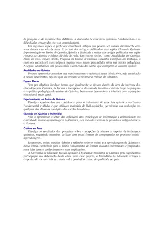 de pesquisa e de experimentos didáticos, a discussão de conceitos químicos fundamentais e as
dificuldades envolvidas na sua aprendizagem.
     Em algumas seções, o professor encontrará artigos que podem ser usados diretamente com
seus alunos em sala de aula. É o caso dos artigos publicados nas seções Elemento Químico,
Experimentação no Ensino de Química,Química e Sociedade e muitos dos artigos publicados nas seções
História da Química e Relatos de Sala de Aula. Em outras seções, como Atualidades em Química,
Aluno em Foco, Espaço Aberto, Pesquisa em Ensino de Química, Conceitos Científicos em Destaque, o
professor encontrará material para preparar suas aulas e para refletir sobre sua prática pedagógica.
A seguir, detalhamos um pouco mais o conteúdo das seções que compõem o volume quatro:
Atualidades em Química
   Procura apresentar assuntos que mostram como a química é uma ciência viva, seja em relação
a novas descobertas, seja no que diz respeito à necessária revisão de conceitos.
Espaço Aberto
    Tem por objetiva divulgar temas que igualmente se situam dentro da área de interesse dos
educadores em Química, de forma a incorporar a diversidade temática existente hoje na pesquisa
e na prática pedagógica do ensino de Química, bem como desenvolver a interface com a pesquisa
educacional mais geral.
Experimentação no Ensino de Química
   Divulga experimentos que contribuem para o tratamento de conceitos químicos no Ensino
Fundamental e Médio, e que utilizam materiais de fácil aquisição, permitindo sua realização em
qualquer das diversas condições das escolas brasileiras.
Educação em Química e Multimídia
    Visa a aproximar o leitor das aplicações das tecnologias de informação e comunicação no
contexto do ensino-aprendizagem da Química, por meio de resenhas de produtos e artigos teóricos
e técnicos.
O Aluno em Foco
    Divulga os resultados das pesquisas sobre concepções de alunos a respeito de fenômenos
químicos, sugerindo maneiras de lidar com essas formas de compreensão no processo ensino-
aprendizagem.
    Esperamos, assim, suscitar debates e reflexões sobre o ensino e a aprendizagem de Química e,
dessa forma, contribuir para a tarefa fundamental de formar cidadãos informados e preparados
para lidar com o conhecimento e suas implicações.
    A Secretaria de Educação Básica agradece a Sociedade Brasileira de Química pela significativa
participação na elaboração desta obra. Com esse projeto, o Ministério da Educação reforça o
empenho de tornar cada vez mais real e possível o ensino de qualidade no país.
 