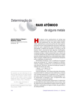 José de Alencar Simoni e

                                                             H
                                                                        á alguns anos, publicamos um artigo que
Matthieu Tubino                                                         descrevia um experimento para a determinação
Instituto de Química da Unicamp,                                        dos parâmetros de uma cela unitária (Tubino,
Campinas - SP
                                                             1983), aplicável aos cursos de química de nível superior.
                                                             Percebemos que muitos professores do ensino médio gos-
                                                             tariam de usar o experimento mas esbarravam em duas
                                                             dificuldades: a balança de precisão e a compra e uso do
                                                             tolueno. Assim, procuramos fazer algumas modificações,
                                                             tornando o experimento de menor custo e exeqüível em
                                                             condições simples. A idéia fundamental é que o volume de
                                                             um líquido deslocado por determinada massa de um sólido
                                                             pode ser utilizado para determinar a densidade desse sólido.
                                                             Alguns ‘tarugos’ metálicos têm as características desejáveis
                                                             para a realização do experimento.
                                                                  Dimensões de átomos, íons e distâncias de ligação
                                                             situam-se na faixa de 10-10 metros (1 ângstron ou 100 pico-
                                                             metros). Imagine uma fileira de 1 cm de átomos de sódio
                                                             (raio atômico 185,8 pm): ela seria formada por quase 27
                                                             milhões de átomos de sódio:
                                                                  1 átomo → 2 x 185,8 x 10-12 m
                                                                  no de átomos → 1 x 10-2 m
                                                                  Pode-se perguntar: com essas reduzidas dimensões,
Este experimento que trata da determinação dos raios         é possível obter os valores de raios atômicos ou iônicos
atômicos de alguns metais tem como aspectos marcantes        com razoável segurança? A resposta é sim. E também:
a percepção do que representa o tamanho do átomo,            para isso, sempre será necessário uma aparelhagem mui-
de como um sólido cristalino se estrutura, da relação        to sofisticada? A resposta é não. O experimento aqui
existente entre o micro e o macrocosmo e a interdiscipli-
                                                             proposto prova essas afirmações.
naridade entre a Química, a Física e a Matemática.
                                                                  O objetivo principal desse experimento é determinar
        raio atômico, metais, experimentação em              os raios atômicos dos metais alumínio, ferro e cobre. Para
                       Química                               tal, determina-se a densidade do sólido e fazem-se alguns
Este artigo foi publicado originalmente na revista Química   cálculos e aplicações de regras simples de geometria e
Nova na Escola n. 9, 1999.                                   de estequiometria.


104                                                                           Coleção Explorando o Ensino, v. 4 - Química
 