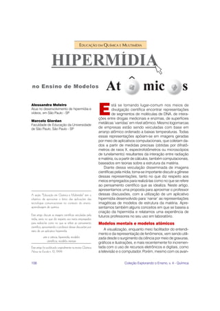 EDUCAÇÃO EM QUÍMICA E MULTIMÍDIA




                                                             E
Alessandra Meleiro                                                     stá se tornando lugar-comum nos meios de
Atua no desenvolvimento de hipermídia e                                divulgação científica encontrar representações
vídeos, em São Paulo - SP                                              de segmentos de moléculas de DNA, de intera-
                                                             ções entre drogas medicinais e enzimas, de superfícies
Marcelo Giordan
                                                             metálicas ‘varridas’ em nível atômico. Mesmo logomarcas
Faculdade de Educação da Universidade
de São Paulo, São Paulo - SP                                 de empresas estão sendo veiculadas com base em
                                                             arranjo atômico ordenado a baixas temperaturas. Todas
                                                             essas representações apóiam-se em imagens geradas
                                                             por meio de aplicativos computacionais, que coletam da-
                                                             dos a partir de medidas precisas (obtidas por difratô-
                                                             metros de raios X, espectrofotômetros ou microscópios
                                                             de tunelamento) resultantes da interação entre radiação
                                                             e matéria, ou a partir de cálculos, também computacionais,
                                                             baseados em teorias sobre a estrutura da matéria.
                                                                 Diante dessa veiculação disseminada de imagens
                                                             científicas pela mídia, torna-se importante discutir a gênese
                                                             dessas representações, tanto no que diz respeito aos
                                                             meios empregados para realizá-las como no que se refere
                                                             ao pensamento científico que as idealiza. Neste artigo,
                                                             apresentamos uma proposta para aproximar o professor
A seção “Educação em Química e Multimídia” tem o             dessas discussões, com a utilização de um aplicativo
objetivo de aproximar o leitor das aplicações das            hipermídia desenvolvido para ‘narrar’ as representações
tecnologias comunicacionais no contexto do ensino-           imagéticas de modelos de estrutura da matéria. Apre-
aprendizagem de química.                                     sentamos também alguns conceitos em que se baseia a
                                                             criação da hipermídia e relatamos uma experiência de
Este artigo discute as imagens científicas veiculadas pela   futuros professores no seu uso em laboratório.
mídia, tanto no que diz respeito aos meios empregados
para realizá-las como no que se refere ao pensamento         Modelos mentais e modelos atômicos
científico, aproximando o professor dessas discussões por
meio de um aplicativo hipermídia.                                A visualização, enquanto meio facilitador do entendi-
                                                             mento e da representação de fenômenos, vem sendo utili-
           arte e ciência, hipermídia, modelos               zada desde o surgimento da ciência por meio de gravuras,
               científicos, modelos mentais
                                                             gráficos e ilustrações, e mais recentemente foi incremen-
Este artigo foi publicado originalmente na revista Química   tada com o uso de recursos eletrônicos e digitais, como
Nova na Escola n. 10, 1999.                                  a televisão e o computador. Porém, mesmo com os avan-


108                                                                           Coleção Explorando o Ensino, v. 4 - Química
 