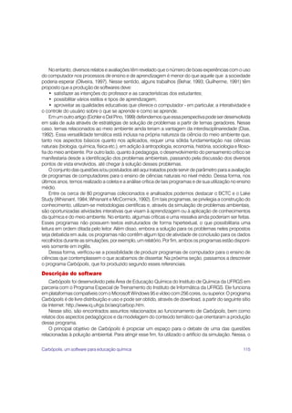 No entanto, diversos relatos e avaliações têm revelado que o número de boas experiências com o uso
do computador nos processos de ensino e de aprendizagem é menor do que aquele que a sociedade
poderia esperar (Oliveira, 1997). Nesse sentido, alguns trabalhos (Behar, 1993; Guilherme, 1991) têm
proposto que a produção de softwares deve:
     • satisfazer as intenções do professor e as características dos estudantes;
     • possibilitar vários estilos e tipos de aprendizagem;
     • aproveitar as qualidades educativas que oferece o computador - em particular, a interatividade e
o controle do usuário sobre o que se aprende e como se aprende.
     Em um outro artigo (Eichler e Del Pino, 1999) defendemos que essa perspectiva pode ser desenvolvida
em sala de aula através de estratégias de solução de problemas a partir de temas geradores. Nesse
caso, temas relacionados ao meio ambiente ainda teriam a vantagem da interdisciplinariedade (Dias,
1992). Essa versatilidade temática está inclusa na própria natureza da ciência do meio ambiente que,
tanto nos aspectos básicos quanto nos aplicados, requer uma sólida fundamentação nas ciências
naturais (biologia, química, física etc.), em adição à antropologia, economia, história, sociologia e filoso-
fia do meio ambiente. Por outro lado, quanto à pedagogia, o desenvolvimento do pensamento crítico se
manifestaria desde a identificação dos problemas ambientais, passando pela discussão dos diversos
pontos de vista envolvidos, até chegar à solução desses problemas.
     O conjunto das questões e/ou postulados até aqui tratados pode servir de parâmetro para a avaliação
de programas de computadores para o ensino de ciências naturais no nível médio. Dessa forma, nos
últimos anos, temos realizado a coleta e a análise crítica de tais programas e de sua utilização no ensino
médio.
     Entre os cerca de 80 programas colecionados e analisados podemos destacar o BCTC e o Lake
Study (Whisnant, 1984; Whisnant e McCormick, 1992). Em tais programas, se privilegia a construção do
conhecimento, utilizam-se metodologias científicas e, através da simulação de problemas ambientais,
são oportunizadas atividades interativas que visam à aprendizagem ou à aplicação de conhecimentos
da química e do meio ambiente. No entanto, algumas críticas e uma ressalva ainda poderiam ser feitas.
Esses programas não possuem textos estruturados de forma hipertextual, o que possibilitaria uma
leitura em ordem ditada pelo leitor. Além disso, embora a solução para os problemas neles propostos
seja debatida em aula, os programas não contêm algum tipo de atividade de conclusão para os dados
recolhidos durante as simulações, por exemplo, um relatório. Por fim, ambos os programas estão disponí-
veis somente em inglês.
     Dessa forma, verificou-se a possibilidade de produzir programas de computador para o ensino de
ciências que contemplassem o que acabamos de dissertar. Na próxima seção, passamos a descrever
o programa Carbópolis, que foi produzido segundo esses referenciais.
Descrição do software
    Carbópolis foi desenvolvido pela Área de Educação Química do Instituto de Química da UFRGS em
parceria com o Programa Especial de Treinamento do Instituto de Informática da UFRGS. Ele funciona
em plataformas compatíveis com o Microsoft Windows 95 e vídeo com 256 cores, ou superior. O programa
Carbópolis é de livre distribuição e uso e pode ser obtido, através de download, a partir do seguinte sítio
da Internet: http://www.iq.ufrgs.br/aeq/carbop.htm.
    Nesse sítio, são encontrados assuntos relacionados ao funcionamento de Carbópolis, bem como
relatos dos aspectos pedagógicos e da modelagem do conteúdo temático que orientaram a produção
desse programa.
    O principal objetivo de Carbópolis é propiciar um espaço para o debate de uma das questões
relacionadas à poluição ambiental. Para atingir esse fim, foi utilizado o artifício da simulação. Nessa, o


Carbópolis, um software para educação química                                                            115
 