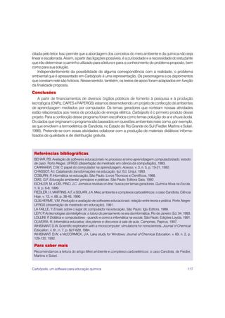 ditada pelo leitor. Isso permite que a abordagem dos conceitos do meio ambiente e da química não seja
linear e escalonada. Assim, a partir das ligações possíveis, é a curiosidade e a necessidade do estudante
que irão determinar o caminho utilizado para a leitura e para o conhecimento do problema proposto, bem
como para sua solução.
    Independentemente da possibilidade de alguma correspondência com a realidade, o problema
ambiental que é apresentado em Carbópolis é uma representação. Os personagens e os depoimentos
que constam nele são fictícios. Nesse sentido, também, os textos de apoio foram adaptados em função
da finalidade proposta.
Conclusões
    A partir de financiamentos de diversos órgãos públicos de fomento à pesquisa e à produção
tecnológica (CNPq, CAPES e FAPERGS) estamos desenvolvendo um projeto de confecção de ambientes
de aprendizagem mediados por computador. Os temas geradores que norteiam nossas atividades
estão relacionados aos meios de produção de energia elétrica. Carbópolis é o primeiro produto desse
projeto. Para a confecção desse programa foram escolhidos como temas poluição do ar e chuva ácida.
Os dados que originaram o programa são baseados em questões ambientais reais como, por exemplo,
as que envolvem a termoelétrica de Candiota, no Estado do Rio Grande do Sul (Fiedler, Martins e Solari,
1990). Pretende-se com essas atividades colaborar com a produção de materiais didáticos informa-
tizados de qualidade e de distribuição gratuita.



 Referências bibliográficas
 BEHAR, P Avaliação de softwares educacionais no processo ensino-aprendizagem computadorizado: estudo
            .B.
 de caso. Porto Alegre: UFRGS (dissertação de mestrado em ciência da computação), 1993.
 CARRAHER, D.W. O papel do computador na aprendizagem. Acesso, v. 3, n. 5, p. 19-21, 1992.
 CHASSOT, A.I. Catalisando transformações na educação. Ijuí: Ed. Unijuí, 1993.
 COBURN, P Informática na educação. São Paulo: Livros Técnicos e Científicos, 1988.
               .
 DIAS, G.F. Educação ambiental: princípios e práticas. São Paulo: Editora Gaia, 1992.
 EICHLER, M. e DEL PINO, J.C. Jornais e revistas on-line: busca por temas geradores. Química Nova na Escola,
 n. 9, p. 6-8, 1999.
 FIEDLER, H; MARTINS, A.F. e SOLARI, J.A. Meio ambiente e complexos carboelétricos: o caso Candiota. Ciência
 Hoje, v. 12, n. 68, p. 38-45, 1990.
 GUILHERME, V.M. Produção e avaliação de softwares educacionais: relação entre teoria e prática. Porto Alegre:
 UFRGS (dissertação de mestrado em educação), 1991.
 LA TAILLE, Y. Ensaio sobre o lugar do computador na educação. São Paulo: Iglu Editora, 1989.
 LEVY, P As tecnologias da inteligência: o futuro do pensamento na era da informática. Rio de Janeiro: Ed. 34, 1993.
         .
 LOLLINI, P Didática e computadores - quando e como a informática na escola. São Paulo: Edições Loyola, 1991.
             .
 OLIVEIRA, R. Informática educativa: dos planos e discursos à sala de aula. Campinas, Papirus, 1997.
 WHISNANT, D.W. Scientific exploration with a microcomputer: simulations for nonscientists. Journal of Chemical
 Education, v. 61, n. 7, p. 627-629, 1984.
 WHISNANT, D.W. e McCORMICK, J.A. Lake study for Windows. Journal of Chemical Education, v. 69, n. 2, p.
 129-130, 1992.

 Para saber mais
 Recomendamos a leitura do artigo Meio ambiente e complexos carboelétricos: o caso Candiota, de Fiedler,
 Martins e Solari.


Carbópolis, um software para educação química                                                                    117
 
