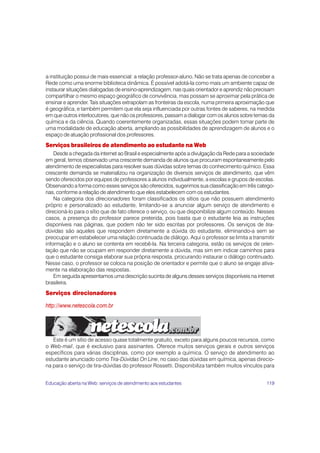 a instituição possui de mais essencial: a relação professor-aluno. Não se trata apenas de conceber a
Rede como uma enorme biblioteca dinâmica. É possível adotá-la como mais um ambiente capaz de
instaurar situações dialogadas de ensino-aprendizagem, nas quais orientador e aprendiz não precisam
compartilhar o mesmo espaço geográfico de convivência, mas possam se aproximar pela prática de
ensinar e aprender. Tais situações extrapolam as fronteiras da escola, numa primeira aproximação que
é geográfica, e também permitem que ela seja influenciada por outras fontes de saberes, na medida
em que outros interlocutores, que não os professores, passam a dialogar com os alunos sobre temas da
química e da ciência. Quando coerentemente organizadas, essas situações podem tomar parte de
uma modalidade de educação aberta, ampliando as possibilidades de aprendizagem de alunos e o
espaço de atuação profissional dos professores.
Serviços brasileiros de atendimento ao estudante na Web
    Desde a chegada da internet ao Brasil e especialmente após a divulgação da Rede para a sociedade
em geral, temos observado uma crescente demanda de alunos que procuram espontaneamente pelo
atendimento de especialistas para resolver suas dúvidas sobre temas do conhecimento químico. Essa
crescente demanda se materializou na organização de diversos serviços de atendimento, que vêm
sendo oferecidos por equipes de professores a alunos individualmente, a escolas e grupos de escolas.
Observando a forma como esses serviços são oferecidos, sugerimos sua classificação em três catego-
rias, conforme a relação de atendimento que eles estabelecem com os estudantes.
    Na categoria dos direcionadores foram classificados os sítios que não possuem atendimento
próprio e personalizado ao estudante, limitando-se a anunciar algum serviço de atendimento e
direcioná-lo para o sítio que de fato oferece o serviço, ou que disponibilize algum conteúdo. Nesses
casos, a presença do professor parece preterida, pois basta que o estudante leia as instruções
disponíveis nas páginas, que podem não ter sido escritas por professores. Os serviços de tira-
dúvidas são aqueles que respondem diretamente a dúvida do estudante, eliminando-a sem se
preocupar em estabelecer uma relação continuada de diálogo. Aqui o professor se limita a transmitir
informação e o aluno se contenta em recebê-la. Na terceira categoria, estão os serviços de orien-
tação que não se ocupam em responder diretamente a dúvida, mas sim em indicar caminhos para
que o estudante consiga elaborar sua própria resposta, procurando instaurar o diálogo continuado.
Nesse caso, o professor se coloca na posição de orientador e permite que o aluno se engaje ativa-
mente na elaboração das respostas.
    Em seguida apresentamos uma descrição sucinta de alguns desses serviços disponíveis na internet
brasileira.
Serviços direcionadores

http://www.netescola.com.br




   Este é um sítio de acesso quase totalmente gratuito, exceto para alguns poucos recursos, como
o Web-mail, que é exclusivo para assinantes. Oferece muitos serviços gerais e outros serviços
específicos para várias disciplinas, como por exemplo a química. O serviço de atendimento ao
estudante anunciado como Tira-Dúvidas On Line, no caso das dúvidas em química, apenas direcio-
na para o serviço de tira-dúvidas do professor Rossetti. Disponibiliza também muitos vínculos para


Educação aberta na Web: serviços de atendimento aos estudantes                                  119
 