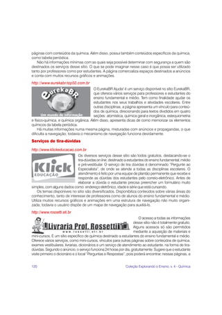 páginas com conteúdos da química. Além disso, possui também conteúdos específicos da química,
como tabela periódica.
   Não há informações mínimas com as quais seja possível determinar com segurança a quem são
destinados os serviços desse sítio. O que se pode imaginar nesse caso é que possa ser utilizado
tanto por professores como por estudantes. A página comercializa espaços destinados a anúncios
e conta com muitos recursos gráficos e animações.
http://www.eurekabr.top50.com.br
                                        O EurekaBR Ajuda! é um serviço disponível no sítio EurekaBR,
                                        que oferece vários serviços para professores e estudantes do
                                        ensino fundamental e médio. Tem como finalidade ajudar os
                                        estudantes nos seus trabalhos e atividades escolares. Entre
                                        outras disciplinas, a página apresenta um vínculo para conteú-
                                        dos de química, direcionando para textos divididos em quatro
                                        seções: atomística, química geral e inorgânica, estequiometria
e físico-química, e química orgânica. Além disso, apresenta dicas de como memorizar os elementos
químicos da tabela periódica.
    Há muitas informações numa mesma página, misturadas com anúncios e propagandas, o que
dificulta a navegação; todavia o mecanismo de navegação funciona devidamente.
Serviços de tira-dúvidas

http://www.klickeducacao.com.br
                              Os diversos serviços desse sítio são todos gratuitos, destacando-se o
                              tira-dúvidas on line, destinado a estudantes do ensino fundamental, médio
                              e pré-vestibular. O serviço de tira dúvidas é denominado “Pergunte ao
                              Especialista”, de onde se atende a todas as disciplinas escolares. O
                              atendimento é feito por uma equipe de plantão permanente que recebe e
                              responde as dúvidas dos estudantes pelo correio-eletrônico. Antes de
                              elaborar a dúvida o estudante precisa preencher um formulário muito
simples, com alguns dados como: endereço eletrônico, idade e série que está cursando.
    Os temas disponíveis no sítio são diversificados. Disponibiliza conteúdos sobre várias áreas do
conhecimento, tanto de interesse de professores como de alunos do ensino fundamental e médio.
Utiliza muitos recursos gráficos e animações em uma estrutura de navegação não muito organi-
zada; todavia o usuário dispõe de um mapa de navegação para auxiliá-lo.
http://www.rossetti.eti.br
                                                                       O acesso a todas as informações
                                                                    desse sítio não é totalmente gratuito.
                                                                    Alguns acessos só são permitidos
                                                                    mediante a aquisição de materiais e
mini-cursos. É um sítio específico de química destinado a estudantes do ensino fundamental e médio.
Oferece vários serviços, como mini-cursos, vínculos para outras páginas sobre conteúdos de química,
exames vestibulares, livrarias, dicionários e um serviço de atendimento ao estudante, na forma de tira-
dúvidas. Segundo o anúncio, o serviço funciona 24 horas por dia, gratuitamente. Sugere que o estudante
visite primeiro o dicionário e o local “Perguntas e Respostas”, pois poderá encontrar, nessas páginas, a


120                                                           Coleção Explorando o Ensino, v. 4 - Química
 