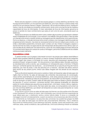Muitos séculos separam o correio a pé dos arautos gregos e o correio eletrônico da Internet, mas
há seguramente também um encurtamento de distâncias, pois hoje o Brasil e a Grécia estão mais
próximos do que estavam Atenas e Targeto. Claramente, não se trata de distância física, medida em
metros, mas de uma distância conotando conhecimento, tendo como uma das formas de medida a
capacidade de troca de informações. A maior velocidade de troca de informações aproxima os
povos no sentido do maior conhecimento que cada um vem a ter do outro, encurtando assim as
distâncias.
    Apesar de os tempos e as distâncias serem outros, existem alguns pontos que aproximam e afastam
essas modalidades de comunicação, e que merecem uma reflexão mais aprofundada. O fato de existir
um intervalo entre enviar e receber ambas as mensagens permite classificá-las como assincrônicas.
Como se observou, o intervalo de tempo entre enviar e receber uma mensagem eletrônica pode ser
progressivamente reduzido, mas deve-se necessariamente terminar de redigi-la para enviá-la, e só
então o destinatário poderá lê-la, tomando assim contato com ela. O leitor é obrigado a esperar o
escritor terminar seu texto e só após esse ter sido transportado até ele poderá tomar ciência, fazer um
juízo da idéia de seu interlocutor. Da mesma forma, o povo de uma cidade grega só tomava ciência de
um acontecimento depois de o arauto ter ouvido a mensagem, percorrido a distância entre as cidades
e tê-la anunciado oralmente.
Assembléias e chats
    É sabido também que os gregos costumavam se reunir nas praças para realizar assembléias e
decidir sobre questões relativas às cidades, ou mesmo ‘prosear’ longamente sobre temas instigantes
como a origem das coisas e a formação do mundo, assuntos que interessavam àqueles que se
autodenominavam ‘amigos do saber’. Um dos pioneiros e mais célebres deles, Sócrates, posiciona-
se decididamente contra a escrita, que considerava um entorpecente para a memória. O filósofo
dizia que “confiando apenas nas escrituras (...) só se lembrarão de um assunto por força de motivos
exteriores, por meio de sinais, e não dos assuntos em si mesmos”. Sócrates não deixou nenhum
texto escrito de seu próprio punho, tendo suas idéias chegado até nós através de seu discípulo
Platão.
    Está se difundindo bastante entre jovens e adultos o hábito de freqüentar salas de bate-papo (do
inglês chat) na Internet. As salas de bate-papo são ambientes não-presenciais de conversação,
nesse sentido assemelhados às conversas telefônicas, onde várias pessoas podem se comunicar
simultaneamente, mediadas por telas de computadores, de onde se lêem as informações, e teclados,
onde se escrevem os textos. Existem salas de bate-papo para todas as idades e grande variedade
de assuntos. É comum ocorrerem ‘conversas escritas’ entre pessoas localizadas em diferentes
partes do mundo voltadas para assuntos que as aproximam, como lazer, música, ciência, negócios,
preferências sexuais e muitos outros. Na maior parte das vezes, os computadores comunicam-se
por meio de linhas telefônicas, que deixam de transportar as vozes orais para transportar as ‘vozes
escritas’ dos interlocutores.
    O que há em comum entre as salas de bate-papo da Internet e as discussões entre Sócrates
e seus discípulos? Em ambos os casos, não é necessário que o locutor termine a exposição de
suas idéias para que o interlocutor venha a tomar ciência delas. O envio e a recepção da
mensagem ocorrem simultaneamente, e assim os eventos comunicacionais são ditos sincrôni-
cos. Certamente as motivações e os assuntos das conversas nas academias gregas há 2500
anos e nas salas de bate-papo da Internet são profundamente diferentes, mas a distância
física entre os interlocutores é outra diferença marcante: aquelas, tendo sido presenciais, eram
métricas; estas, sendo a distância, são quilométricas. Uma outra diferença reside na oralidade


124                                                          Coleção Explorando o Ensino, v. 4 - Química
 