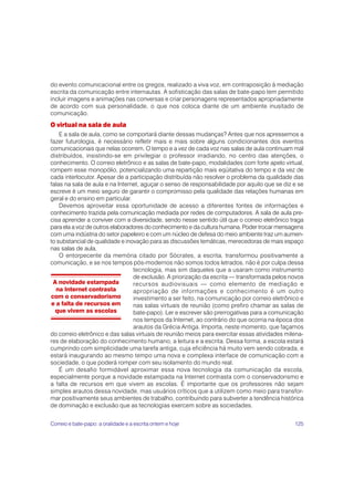 do evento comunicacional entre os gregos, realizado a viva voz, em contraposição à mediação
escrita da comunicação entre internautas. A sofisticação das salas de bate-papo tem permitido
incluir imagens e animações nas conversas e criar personagens representados apropriadamente
de acordo com sua personalidade, o que nos coloca diante de um ambiente inusitado de
comunicação.
O virtual na sala de aula
    E a sala de aula, como se comportará diante dessas mudanças? Antes que nos apressemos a
fazer futurologia, é necessário refletir mais e mais sobre alguns condicionantes dos eventos
comunicacionais que nelas ocorrem. O tempo e a vez de cada voz nas salas de aula continuam mal
distribuídos, insistindo-se em privilegiar o professor irradiando, no centro das atenções, o
conhecimento. O correio eletrônico e as salas de bate-papo, modalidades com forte apelo virtual,
rompem esse monopólio, potencializando uma repartição mais eqüitativa do tempo e da vez de
cada interlocutor. Apesar de a participação distribuída não resolver o problema da qualidade das
falas na sala de aula e na Internet, aguçar o senso de responsabilidade por aquilo que se diz e se
escreve é um meio seguro de garantir o compromisso pela qualidade das relações humanas em
geral e do ensino em particular.
    Devemos aproveitar essa oportunidade de acesso a diferentes fontes de informações e
conhecimento trazida pela comunicação mediada por redes de computadores. A sala de aula pre-
cisa aprender a conviver com a diversidade, sendo nesse sentido útil que o correio eletrônico traga
para ela a voz de outros elaboradores do conhecimento e da cultura humana. Poder trocar mensagens
com uma indústria do setor papeleiro e com um núcleo de defesa do meio ambiente traz um aumen-
to substancial de qualidade e inovação para as discussões temáticas, merecedoras de mais espaço
nas salas de aula.
    O entorpecente da memória citado por Sócrates, a escrita, transformou positivamente a
comunicação, e se nos tempos pós-modernos não somos todos letrados, não é por culpa dessa
                                 tecnologia, mas sim daqueles que a usaram como instrumento
                                 de exclusão. A priorização da escrita — transformada pelos novos
 A novidade estampada            recursos audiovisuais — como elemento de mediação e
  na Internet contrasta          apropriação de informações e conhecimento é um outro
com o conservadorismo            investimento a ser feito, na comunicação por correio eletrônico e
e a falta de recursos em         nas salas virtuais de reunião (como prefiro chamar as salas de
  que vivem as escolas           bate-papo). Ler e escrever são prerrogativas para a comunicação
                                 nos tempos da Internet, ao contrário do que ocorria na época dos
                                 arautos da Grécia Antiga. Importa, neste momento, que façamos
do correio eletrônico e das salas virtuais de reunião meios para exercitar essas atividades milena-
res de elaboração do conhecimento humano, a leitura e a escrita. Dessa forma, a escola estará
cumprindo com simplicidade uma tarefa antiga, cuja eficiência há muito vem sendo cobrada, e
estará inaugurando ao mesmo tempo uma nova e complexa interface de comunicação com a
sociedade, o que poderá romper com seu isolamento do mundo real.
    É um desafio formidável aproximar essa nova tecnologia da comunicação da escola,
especialmente porque a novidade estampada na Internet contrasta com o conservadorismo e
a falta de recursos em que vivem as escolas. É importante que os professores não sejam
simples arautos dessa novidade, mas usuários críticos que a utilizem como meio para transfor-
mar positivamente seus ambientes de trabalho, contribuindo para subverter a tendência histórica
de dominação e exclusão que as tecnologias exercem sobre as sociedades.


Correio e bate-papo: a oralidade e a escrita ontem e hoje                                      125
 