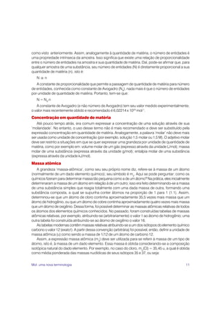 como visto anteriormente. Assim, analogamente à quantidade de matéria, o número de entidades é
uma propriedade intrínseca da amostra. Isso significa que existe uma relação de proporcionalidade
entre o número de entidades na amostra e sua quantidade de matéria. Daí, pode-se afirmar que, para
qualquer amostra de uma substância, seu número de entidades (N) é diretamente proporcional a sua
quantidade de matéria (n), isto é:
   N α n
   A constante de proporcionalidade que permite a passagem de quantidade de matéria para número
de entidades, conhecida como constante de Avogadro (NA), nada mais é que o número de entidades
por unidade de quantidade de matéria. Portanto, tem-se que:
   N = NA.n
   A constante de Avogadro (e não número de Avogadro) tem seu valor medido experimentalmente;
o valor mais recentemente obtido e recomendado é 6,02214 x 1023 mol-1.
Concentração em quantidade de matéria
    Até pouco tempo atrás, era comum expressar a concentração de uma solução através de sua
‘molaridade’. No entanto, o uso desse termo não é mais recomendado e deve ser substituído pela
expressão concentração em quantidade de matéria. Analogamente, a palavra ‘molar’ não deve mais
ser usada como unidade de concentração (por exemplo, solução 1,5 molar ou 1,5 M). O adjetivo molar
deve ser restrito a situações em que se quer expressar uma grandeza por unidade de quantidade de
matéria, como por exemplo em: volume molar de um gás (expresso através da unidade L/mol); massa
molar de uma substância (expressa através da unidade g/mol); entalpia molar de uma substância
(expressa através da unidade kJ/mol).

Massa atômica
    A grandeza ‘massa-atômica’, como seu seu próprio nome diz, refere-se à massa de um átomo
(normalmente de um dado elemento químico); seu símbolo é ma. Aqui se pode perguntar: como os
químicos fizeram para determinar massa tão pequena como a de um átomo? Na prática, eles inicialmente
determinaram a massa de um átomo em relação à de um outro; isso era feito determinando-se a massa
de uma substância simples que reagia totalmente com uma dada massa de outra, formando uma
substância composta, a qual se supunha conter átomos na proporção de 1 para 1 (1:1). Assim,
determinou-se que um átomo de cloro continha aproximadamente 35,5 vezes mais massa que um
átomo de hidrogênio, ou que um átomo de cobre continha aproximadamente quatro vezes mais massa
que um átomo de oxigênio. Dessa forma, foi possível determinar as massas atômicas relativas de todos
os átomos dos elementos químicos conhecidos. No passado, foram construídas tabelas de massas
atômicas relativas, por exemplo, atribuindo-se (arbitrariamente) o valor 1 ao átomo de hidrogênio; uma
outra tabela foi construída atribuindo-se ao átomo de oxigênio o valor 16.
    As tabelas modernas contêm massas relativas atribuindo-se a um dos isótopos do elemento químico
carbono o valor 12 (exato!). A partir dessa convenção (arbitrária) foi possível, então, definir a unidade de
massa atômica (u) como sendo a massa de 1/12 de um átomo de carbono 12.
    Assim, a expressão massa atômica (ma) deve ser utilizada para se referir à massa de um tipo de
átomo, isto é, à massa de um dado elemento. Essa massa é obtida considerando-se a composição
isotópica natural do dado elemento. Por exemplo, no caso do cloro, ma(Cl) = 35,45 u, a qual é obtida
como média ponderada das massas nuclídicas de seus isótopos 35 e 37, ou seja:


Mol: uma nova terminologia                                                                               11
 
