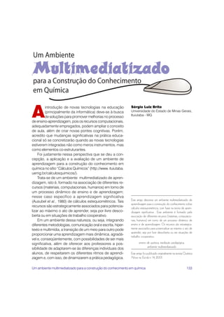 A
         introdução de novas tecnologias na educação           Sérgio Luiz Brito
         (principalmente da informática) deve-se à busca       Universidade do Estado de Minas Gerais,
                                                               Ituiutaba - MG
         de soluções para promover melhorias no processo
de ensino-aprendizagem, pois os recursos computacionais,
adequadamente empregados, podem ampliar o conceito
de aula, além de criar novas pontes cognitivas. Porém,
acredito que mudanças significativas na prática educa-
cional só se concretizarão quando as novas tecnologias
estiverem integradas não como meros instrumentos, mas
como elementos co-estruturantes.
    Foi justamente nessa perspectiva que se deu a con-
cepção, a aplicação e a avaliação de um ambiente de
aprendizagem para a construção do conhecimento em
química no sítio “Cálculos Químicos” (http://www. ituiutaba.
uemg.br/calculosquimicos/).
    Trata-se de um ambiente multimediatizado de apren-
dizagem, isto é, formado na associação de diferentes re-
cursos (materiais, computacionais, humanos) em torno de
um processo dinâmico de ensino e de aprendizagem;
nesse caso específico a aprendizagem significativa
(Ausubel et al., 1980) de cálculos estequiométricos. Tais      Este artigo descreve um ambiente multimediatizado de
                                                               aprendizagem para a construção do conhecimento sobre
recursos são estrategicamente associados para potencia-        cálculos estequiométricos, com base na teoria de apren-
lizar ao máximo o ato de aprender, seja por livre desco-       dizagem significativa . Esse ambiente é formado pela
berta ou em situações de trabalho cooperativo.                 associação de diferentes recursos (materiais, computacio-
    Em um ambiente dessa natureza, ou seja, integrando         nais, humanos) em torno de um processo dinâmico de
diferentes metodologias, comunicação oral e escrita, hiper-    ensino e de aprendizagem. Os recursos são estrategica-
texto e multimídia, a transição de um meio para outro pode     mente associados para potencializar ao máximo o ato de
                                                               aprender, seja por livre descoberta ou em situações de
proporcionar uma aprendizagem mais dinâmica, agradá-
                                                               trabalho cooperativo.
vel e, conseqüentemente, com possibilidades de ser mais
significativa, além de oferecer aos professores a pos-                ensino de química, mediação pedagógica,
                                                                             ambiente multimediatizado
sibilidade de adaptarem-se às diferenças individuais dos
alunos, de respeitarem os diferentes ritmos de aprendi-        Este artigo foi publicado originalmente na revista Química
zagem e, com isso, de dinamizarem a prática pedagógica.        Nova na Escola n. 14, 2001.


Um ambiente multimediatizado para a construção do conhecimento em química                                          133
 