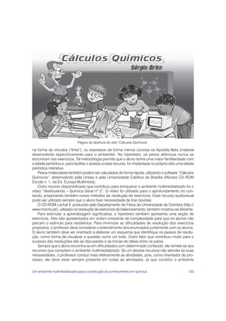 Página de abertura do sítio ‘Cálculos Químicos’.

na forma de vínculos (“links”), ou expressos de forma menos concisa na Apostila Beta (material
desenvolvido especificamente para o ambiente). No hipertexto, os pesos atômicos nunca se
encontram nos exercícios. Tal metodologia permite que o aluno tenha uma maior familiaridade com
a tabela periódica e, para facilitar o acesso a esse recurso, foi implantada no próprio sítio uma tabela
periódica interativa.
    Pesos moleculares também podem ser calculados de forma rápida, utilizando o software “Cálculos
Químicos”, desenvolvido pela Unesp e pela Universidade Católica de Brasília (Revista CD ROM
Escola n. 1, da Ed. Europa Multimídia).
    Outro recurso disponibilizado que contribuiu para enriquecer o ambiente multimediatizado foi o
vídeo “Vestibulando – Química Geral nº 2”. O vídeo foi utilizado para o aprofundamento do con-
teúdo, propiciando também novos métodos de resolução de exercícios. Esse recurso audiovisual
pode ser utilizado sempre que o aluno tiver necessidade de tirar dúvidas.
    O CD-ROM Lechat II, produzido pelo Departamento de Física da Universidade de Coimbra (http://
www.mocho.pt/), utilizado na resolução de exercícios de balanceamento, também mostrou-se eficiente.
    Para estimular a aprendizagem significativa, o hipertexto também apresenta uma seção de
exercícios. Eles são apresentados em ordem crescente de complexidade para que os alunos não
percam o estímulo para resolvê-los. Para minimizar as dificuldades de resolução dos exercícios
propostos, o professor deve considerar o entendimento dos enunciados juntamente com os alunos.
O aluno também deve ser orientado a elaborar um esquema que identifique os passos de resolu-
ção, como forma de visualizar a questão como um todo. Outro fator que contribuiu muito para o
sucesso das resoluções são as discussões e as trocas de idéias entre os pares.
    Sempre que o aluno encontra-se em dificuldades com determinado conteúdo, ele remete-se aos
recursos que compõem o ambiente multimediatizado. Se um desses recursos não atender às suas
necessidades, o professor conduz mais efetivamente as atividades, pois, como orientador do pro-
cesso, ele deve estar sempre presente em todas as atividades, já que constitui o ambiente


Um ambiente multimediatizado para a construção do conhecimento em química                           135
 