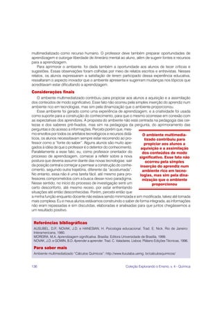 multimediatizado como recurso humano. O professor deve também preparar oportunidades de
aprendizagem e outorgar liberdade de itinerário mental ao aluno, além de sugerir fontes e recursos
para a aprendizagem.
    Para aprimorar o ambiente, foi dada também a oportunidade aos alunos de tecer críticas e
sugestões. Essas observações foram colhidas por meio de relatos escritos e entrevistas. Nesses
relatos, os alunos expressaram a satisfação de terem participado dessa experiência educativa,
ressaltaram o aspecto inovador que o ambiente apresenta e sugeriram mudanças nos tópicos que
acreditavam estar dificultando a aprendizagem.
Considerações finais
    O ambiente multimediatizado contribuiu para propiciar aos alunos a aquisição e a assimilação
dos conteúdos de modo significativo. Esse fato não ocorreu pela simples inserção do aprendiz num
ambiente rico em tecnologias, mas sim pela dinamização que o ambiente proporcionou.
    Esse ambiente foi gerado como uma experiência de aprendizagem, e a criatividade foi usada
como suporte para a construção do conhecimento, para que o mesmo ocorresse em conexão com
as expectativas dos aprendizes. A proposta do ambiente não está centrada na pedagogia das cer-
tezas e dos saberes pré-fixados, mas sim na pedagogia da pergunta, do aprimoramento das
perguntas e do acesso a informações. Percebi porém que, mes-
mo envoltos por todos os artefatos tecnológicos e recursos didá-    O ambiente multimedia-
ticos, os alunos necessitavam sempre estar recorrendo ao pro-        tizado contribuiu para
fessor como a “fonte do saber”. Alguns alunos são muito ape-         propiciar aos alunos a
gados à idéia de que o professor é o detentor do conhecimento.     aquisição e a assimilação
Paralelamente a esse fato, eu, como professor orientador do         dos conteúdos de modo
processo de aprendizagem, comecei a refletir sobre a nova         significativo. Esse fato não
postura que deveria assumir diante das novas tecnologias: sair        ocorreu pela simples
da posição central e começar a permear a construção do conhe-      inserção do aprendiz num
cimento, seguindo outra trajetória, diferente da “acostumada”.      ambiente rico em tecno-
No entanto, essa não é uma tarefa fácil, até mesmo para pro-       logias, mas sim pela dina-
fessores comprometidos com a busca desse novo paradigma.            mização que o ambiente
Nesse sentido, no início do processo de investigação senti um             proporcionou
certo desconforto, até mesmo receio, por estar enfrentando
situações até então desconhecidas. Porém, percebi então que
a minha função enquanto docente não estava sendo minimizada e sim modificada, talvez até tornada
mais complexa. Eu e meus alunos estávamos construindo o saber de forma integrada, as informações
não eram repassadas e sim discutidas, elaboradas e analisadas para que juntos chegássemos a
um resultado positivo.


 Referências bibliográficas
 AUSUBEL, D.P NOVAK, J.D. e HANESIAN, H. Psicologia educacional. Trad. E. Nick. Rio de Janeiro:
               .;
 Interamericana, 1980.
 MOREIRA, M.A. Aprendizagem significativa. Brasília: Editora Universidade de Brasília, 1999.
 NOVAK, J.D. e GOWIN, B.D. Aprender a aprender. Trad. C. Valadares. Lisboa: Plátano Edições Técnicas, 1996.

 Para saber mais
 Ambiente multimediatizado “Cálculos Químicos”: http://www.ituiutaba.uemg. br/calculosquimicos/


136                                                             Coleção Explorando o Ensino, v. 4 - Química
 