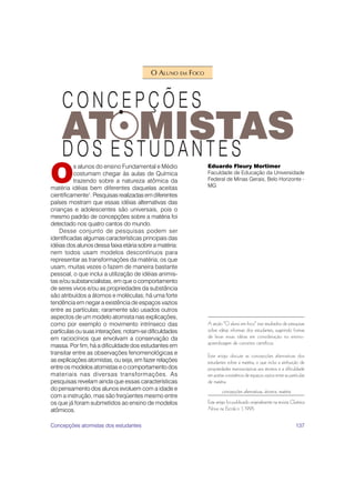 O ALUNO EM FOCO




O
          s alunos do ensino Fundamental e Médio           Eduardo Fleury Mortimer
          costumam chegar às aulas de Química              Faculdade de Educação da Universidade
          trazendo sobre a natureza atômica da             Federal de Minas Gerais, Belo Horizonte -
matéria idéias bem diferentes daquelas aceitas             MG
cientificamente1. Pesquisas realizadas em diferentes
países mostram que essas idéias alternativas das
crianças e adolescentes são universais, pois o
mesmo padrão de concepções sobre a matéria foi
detectado nos quatro cantos do mundo.
    Desse conjunto de pesquisas podem ser
identificadas algumas características principais das
idéias dos alunos dessa faixa etária sobre a matéria:
nem todos usam modelos descontínuos para
representar as transformações da matéria; os que
usam, muitas vezes o fazem de maneira bastante
pessoal, o que inclui a utilização de idéias animis-
tas e/ou substancialistas, em que o comportamento
de seres vivos e/ou as propriedades da substância
são atribuídos a átomos e moléculas; há uma forte
tendência em negar a existência de espaços vazios
entre as partículas; raramente são usados outros
aspectos de um modelo atomista nas explicações,
como por exemplo o movimento intrínseco das                A seção “O aluno em foco” traz resultados de pesquisas
partículas ou suas interações; notam-se dificuldades       sobre idéias informais dos estudantes, sugerindo formas
em raciocínios que envolvam a conservação da               de levar essas idéias em consideração no ensino-
                                                           aprendizagem de conceitos científicos.
massa. Por fim, há a dificuldade dos estudantes em
transitar entre as observações fenomenológicas e           Este artigo discute as concepções alternativas dos
as explicações atomistas, ou seja, em fazer relações       estudantes sobre a matéria, o que inclui a atribuição de
entre os modelos atomistas e o comportamento dos           propriedades macroscópicas aos átomos e a dificuldade
materiais nas diversas transformações. As                  em aceitar a existência de espaços vazios entre as partículas
pesquisas revelam ainda que essas características          de matéria.
do pensamento dos alunos evoluem com a idade e                     concepções alternativas, átomos, matéria
com a instrução, mas são freqüentes mesmo entre
os que já foram submetidos ao ensino de modelos            Este artigo foi publicado originalmente na revista Química
atômicos.                                                  Nova na Escola n. 1, 1995.


Concepções atomistas dos estudantes                                                                               137
 
