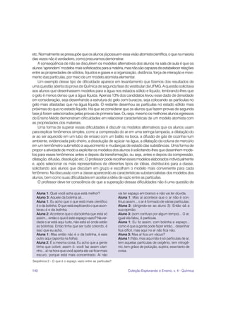 etc. Normalmente se pressupõe que os alunos já possuem essa visão atomista científica, o que na maioria
das vezes não é verdadeiro, como procuramos demonstrar.
    A conseqüência de não se discutirem os modelos alternativos dos alunos na sala de aula é que os
alunos ‘aprendem’ modelos mais sofisticados para a matéria, mas não são capazes de estabelecer relações
entre as propriedades de sólidos, líquidos e gases e a organização, distância, força de interação e movi-
mento das partículas, por meio de um modelo atomista elementar.
    Um exemplo desse tipo de dificuldade aparece em levantamento que fizemos dos resultados de
uma questão aberta da prova de Química de segunda fase do vestibular da UFMG. A questão solicitava
aos alunos que desenhassem modelos para a água nos estados sólido e líquido, lembrando-lhes que
o gelo é menos denso que a água líquida. Apenas 13% dos candidatos levou esse dado de densidade
em consideração, seja desenhando a estrutura do gelo com buracos, seja colocando as partículas no
gelo mais afastadas que na água líquida. O restante desenhou as partículas no estado sólido mais
próximas do que no estado líquido. Há que se considerar que os alunos que fazem provas de segunda
fase já foram selecionados pelas provas de primeira fase. Ou seja, mesmo os melhores alunos egressos
do Ensino Médio demonstram dificuldades em relacionar características de um modelo atomista com
as propriedades dos materiais.
    Uma forma de superar essas dificuldades é discutir os modelos alternativos que os alunos usam
para explicar fenômenos simples, como a compressão do ar em uma seringa tampada, a dilatação do
ar ao ser aquecido em um tubo de ensaio com um balão na boca, a difusão de gás de cozinha num
ambiente, evidenciada pelo cheiro, a dissolução de açúcar na água, a dilatação da coluna de mercúrio
em um termômetro submetido a aquecimento e mudanças de estado das substâncias. Uma forma de
propor a atividade de modo a explicitar os modelos dos alunos é solicitando-lhes que desenhem mode-
los para esses fenômenos antes e depois da transformação, ou seja, antes e depois da compressão,
dilatação, difusão, dissolução etc. O professor pode recolher esses modelos elaborados individualmente
e, após selecionar os mais representativos de diferentes tipos de idéias, distribuí-los para a classe,
solicitando aos alunos que discutam em grupo e escolham o modelo mais conveniente para cada
fenômeno. Na discussão com a classe aparecerão as características substancialistas dos modelos dos
alunos, bem como suas dificuldades em aceitar a idéia de vazio entre as partículas.
    O professor deve ter consciência de que a superação dessas dificuldades não é uma questão de

  Aluna 1: Qual você acha que está melhor?                  vai ter espaço em branco e não vai ter dúvida.
  Aluno 3: Aquele da bolinha ali...                         Aluna 1: Mas aí acontece que o ar não é con-
  Aluna 1: Eu acho que o que está mais científico           tínuo assim... o ar é formado de várias partículas.
  é o da bolinha. O que está explicando o que acon-         Aluna 2: (dirigindo-se ao aluno 3): Então dá a
  teceu é o da bolinha.                                     sua opinião.
  Aluna 2: Acontece que o da bolinha que está só            Aluno 3: (som confuso por algum tempo)... O ar,
  assim... então o que é este espaço vazio? Na ver-         igual ela falou, é partícula.
  dade o ar está aqui tudo, não está só onde estão          Aluna 1: Eu fiz assim, com bolinha e espaço...
  as bolinhas. Então tinha que ser tudo colorido, é         como é que a gente pode fazer então... desenhar
  isso que eu acho.                                         fica difícil, mas aqui no ar não fica não.
  Aluna 1: Mas então não é o da bolinha, é este             Aluna 3: Mas aí fica um vácuo?
  outro aqui (aponta na folha).                             Aluna 1: Não, mas aqui não é só partículas de ar,
  Aluna 2: É a mesma coisa. Eu acho que a gente             tem aquelas partículas de oxigênio, tem nitrogê-
  tinha que colorir, assim ó: você faz assim clari-         nio, tem grãos de poluição, sujeira, esse tanto de
  nho... aí na hora que você aperta ele vai ficar mais      coisa.
  escuro, porque está mais concentrado. Aí não
Seqüência 2 - O que é o espaço vazio entre as partículas?


140                                                                Coleção Explorando o Ensino, v. 4 - Química
 