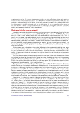 simples prova empírica. Os modelos dos alunos concordam com as evidências empíricas tanto quanto o
modelo cinético-molecular clássico e, como esse último, foram mentalmente construídos e atribuídos aos
materiais. Os alunos, na maioria das vezes, conseguem entender o modelo aceito cientificamente, mas
têm dificuldade em aceitá-lo, principalmente por considerar que ele contraria a idéia intuitiva de que a
natureza abomina o vácuo, ou de que os átomos são na verdade pequenos grãos de matéria que, como
esta, podem dilatar-se, contrair-se, mudar de estado etc.

História da Química pode ser solução?
    Na superação dessas dificuldades, o professor poderá recorrer aos exemplos da própria história das
ciências. Sabe-se, por exemplo, que Averroes (1126-1198), Aegidius, o Romano (1247-1316), Augustine
Nifo (1473-1546) e Julius Caesar Scaliger (1484-1558) desenvolveram a idéia de Aristóteles (384-322 a.C.)
de um ‘mínimo natural’. Concebido inicialmente como um limite teórico da divisibilidade da matéria, os
‘mínimos naturais’ foram adquirindo, através da interpretação desses filósofos, as características de uma
idéia física sobre a divisibilidade da matéria. Os grãos últimos da matéria conservavam suas propriedades,
como no atomismo substancialista de nossos alunos. Scaliger, por exemplo, afirmava que a ‘finura’ e a
‘grossura’ são propriedades dos próprios míninos. Segundo esse filósofo, “uma substância cujo mínimo é
muito pequeno é fina”.
    É interessante notar o paralelismo entre essas ideías e as idéias dos alunos em sala de aula. Tanto
em um como em outro exemplo, temos uma intuição atomista baseada numa ‘metafísica da poeira’. Os
pós finos sugerem que o menor grão de uma substância, ainda que muito fino, conserva suas proprie-
dades. Por analogia, a divisão da matéria teria como limite esses grãos de matéria com propriedades
da substância.
    Um outro exemplo desse paralelismo é o atomismo de Descartes (1596-1650). Esse filósofo admitia
que entre as partículas de matéria existiriam outras partículas, cada vez menores, cujo limite seria as
partículas infinitesimais. Não existiria, dessa forma, vazio entre as partículas, mas uma matéria sutil
constituída por partículas muito pequenas. Não há como deixar de comparar esse modelo com as
idéias apresentadas pela aluna 1 no fim da Seqüência 2.
    Esse paralelismo, no entanto, não quer dizer que as idéias de filósofos brilhantes como Descartes
sejam tão ingênuas como aquelas apresentadas pelos estudantes, ou, ao contrário, que os estudantes
apresentem modelos da matéria tão articulados como os dos filósofos citados. A importância desse
paralelismo reside no fato de podermos mostrar aos alunos, através da história da ciência, que os
modelos que eles propõem se assemelham a modelos históricos que foram superados por um mais
simples e racional, um modelo que admite que as partículas se movimentam no espaço vazio e explica
várias transformações dos materiais em termos de mudanças no arranjo, na organização, na energia e
no movimento das partículas, sem a necessidade de lhes atribuir todas as propriedades macroscópicas.
    Para concluir, é importante lembrar que a hipótese atômica de Dalton (1766-1844) não foi prontamente
aceita pelos químicos, como transparece da leitura de alguns livros didáticos. Durante todo o século
XIX, vários químicos e físicos se recusaram a aceitá-la por falta de evidências empíricas para a existência
de átomos. Faraday (1791-1867), por exemplo, tinha sérias reservas com relação à hipótese atômica, e
se baseava em evidências empíricas para demonstrar suas idéias. Ele acreditava na impossibilidade
de se explicar a existência de materiais condutores e isolantes à luz dessa hipótese. Segundo Faraday,
a hipótese atômica admitia que os átomos não se tocavam, pois havia espaço entre eles. O espaço
seria, portanto, a única parte contínua da matéria. Como ele imaginava que a eletricidade necessitava
de meio contínuo para que pudesse fluir, Faraday se perguntava como o espaço poderia apresentar
uma natureza dupla, sendo condutor nos corpos condutores e isolante nos corpos isolantes.

Concepções atomistas dos estudantes                                                                    141
 